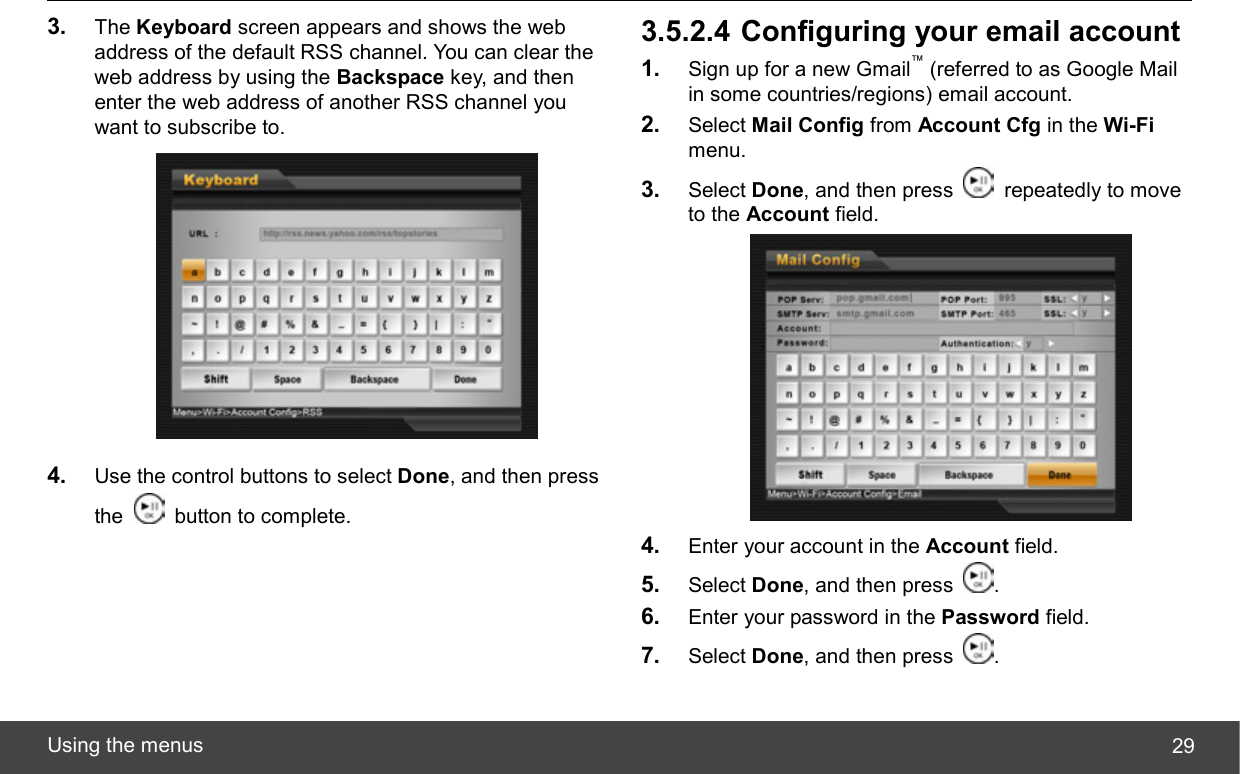  Using the menus  293.  The Keyboard screen appears and shows the web address of the default RSS channel. You can clear the web address by using the Backspace key, and then enter the web address of another RSS channel you want to subscribe to.  4.  Use the control buttons to select Done, and then press the    button to complete. 3.5.2.4 Configuring your email account 1.  Sign up for a new Gmail™ (referred to as Google Mail in some countries/regions) email account. 2.  Select Mail Config from Account Cfg in the Wi-Fi menu. 3.  Select Done, and then press   repeatedly to move to the Account field.  4.  Enter your account in the Account field. 5.  Select Done, and then press  . 6.  Enter your password in the Password field. 7.  Select Done, and then press  . 