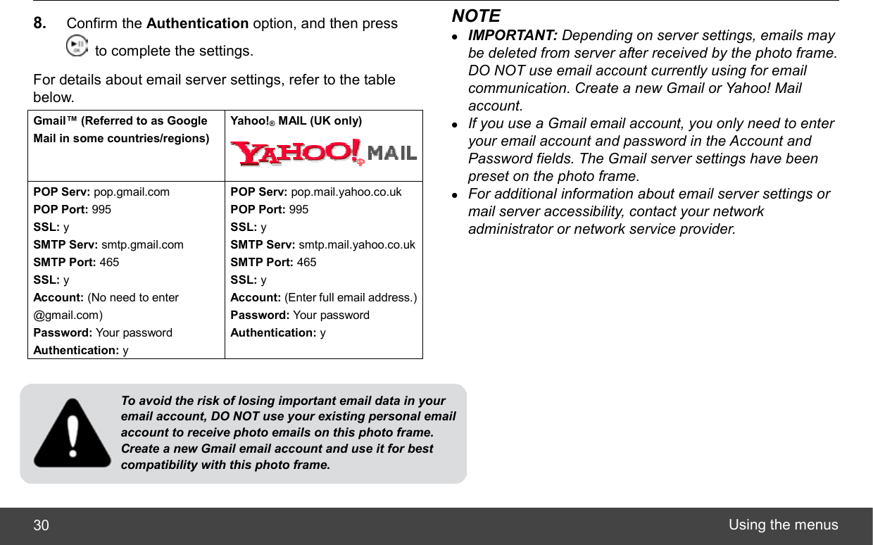  Using the menus 30 8.  Confirm the Authentication option, and then press   to complete the settings. For details about email server settings, refer to the table below. Gmail™ (Referred to as Google Mail in some countries/regions) Yahoo!® MAIL (UK only) POP Serv: pop.gmail.com POP Port: 995 SSL: y SMTP Serv: smtp.gmail.com SMTP Port: 465 SSL: y Account: (No need to enter @gmail.com) Password: Your password Authentication: y POP Serv: pop.mail.yahoo.co.uk POP Port: 995 SSL: y SMTP Serv: smtp.mail.yahoo.co.uk SMTP Port: 465 SSL: y Account: (Enter full email address.)Password: Your password Authentication: y   NOTE z IMPORTANT: Depending on server settings, emails may be deleted from server after received by the photo frame. DO NOT use email account currently using for email communication. Create a new Gmail or Yahoo! Mail account. z If you use a Gmail email account, you only need to enter your email account and password in the Account and Password fields. The Gmail server settings have been preset on the photo frame. z For additional information about email server settings or mail server accessibility, contact your network administrator or network service provider. To avoid the risk of losing important email data in your email account, DO NOT use your existing personal email account to receive photo emails on this photo frame. Create a new Gmail email account and use it for best compatibility with this photo frame. 