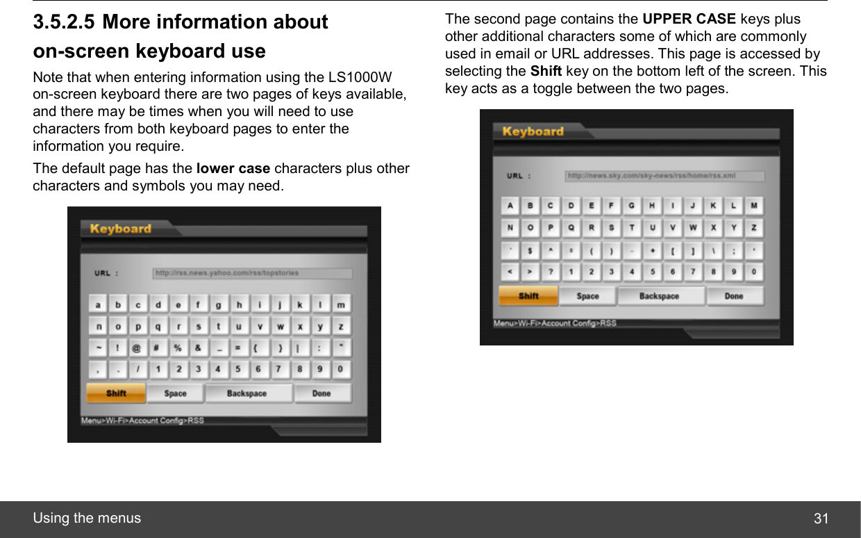  Using the menus  313.5.2.5 More information about on-screen keyboard use Note that when entering information using the LS1000W on-screen keyboard there are two pages of keys available, and there may be times when you will need to use characters from both keyboard pages to enter the information you require. The default page has the lower case characters plus other characters and symbols you may need.  The second page contains the UPPER CASE keys plus other additional characters some of which are commonly used in email or URL addresses. This page is accessed by selecting the Shift key on the bottom left of the screen. This key acts as a toggle between the two pages.  