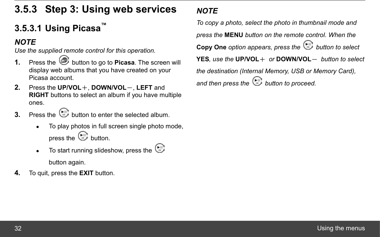  Using the menus 32 3.5.3  Step 3: Using web services 3.5.3.1 Using Picasa™ NOTE Use the supplied remote control for this operation. 1.  Press the    button to go to Picasa. The screen will display web albums that you have created on your Picasa account. 2.  Press the UP/VOL＋, DOWN/VOL－, LEFT and RIGHT buttons to select an album if you have multiple ones. 3.  Press the    button to enter the selected album. z To play photos in full screen single photo mode, press the   button. z To start running slideshow, press the   button again. 4.  To quit, press the EXIT button. NOTE To copy a photo, select the photo in thumbnail mode and press the MENU button on the remote control. When the Copy One option appears, press the    button to select YES, use the UP/VOL＋ or DOWN/VOL－ button to select the destination (Internal Memory, USB or Memory Card), and then press the    button to proceed. 