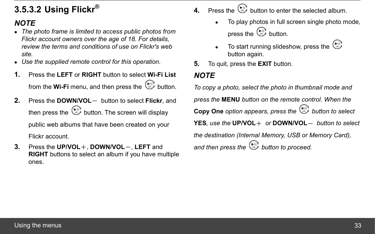  Using the menus  333.5.3.2 Using Flickr® NOTE z The photo frame is limited to access public photos from Flickr account owners over the age of 18. For details, review the terms and conditions of use on Flickr&apos;s web site. z Use the supplied remote control for this operation. 1.  Press the LEFT or RIGHT button to select Wi-Fi List from the Wi-Fi menu, and then press the   button. 2.  Press the DOWN/VOL－  button to select Flickr, and then press the    button. The screen will display public web albums that have been created on your Flickr account. 3.  Press the UP/VOL＋, DOWN/VOL－, LEFT and RIGHT buttons to select an album if you have multiple ones. 4.  Press the    button to enter the selected album. z To play photos in full screen single photo mode, press the   button. z To start running slideshow, press the   button again. 5.  To quit, press the EXIT button. NOTE To copy a photo, select the photo in thumbnail mode and press the MENU button on the remote control. When the Copy One option appears, press the    button to select YES, use the UP/VOL＋ or DOWN/VOL－ button to select the destination (Internal Memory, USB or Memory Card), and then press the    button to proceed. 