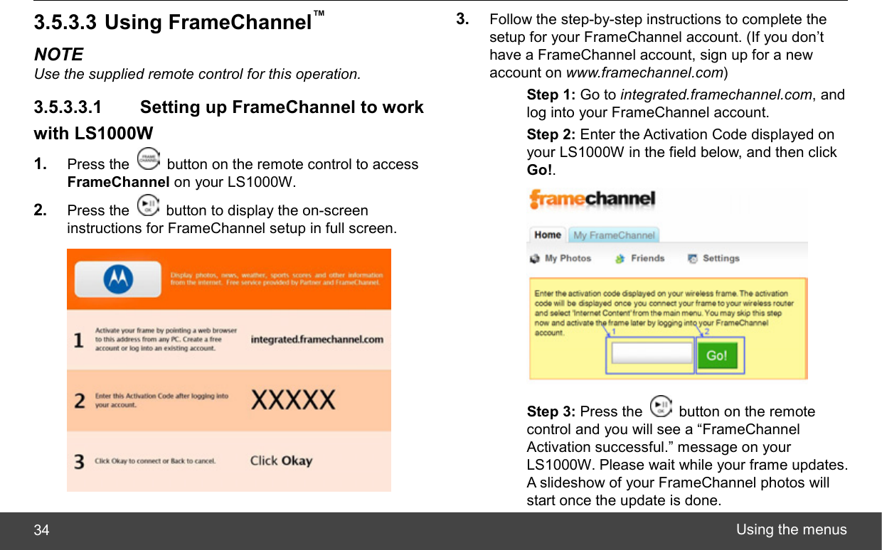  Using the menus 34 3.5.3.3 Using FrameChannel™ NOTE Use the supplied remote control for this operation. 3.5.3.3.1   Setting up FrameChannel to work with LS1000W 1.  Press the    button on the remote control to access FrameChannel on your LS1000W. 2.  Press the    button to display the on-screen instructions for FrameChannel setup in full screen.  3.  Follow the step-by-step instructions to complete the setup for your FrameChannel account. (If you don’t have a FrameChannel account, sign up for a new account on www.framechannel.com) Step 1: Go to integrated.framechannel.com, and log into your FrameChannel account. Step 2: Enter the Activation Code displayed on your LS1000W in the field below, and then click Go!.  Step 3: Press the    button on the remote control and you will see a “FrameChannel Activation successful.” message on your LS1000W. Please wait while your frame updates. A slideshow of your FrameChannel photos will start once the update is done. 