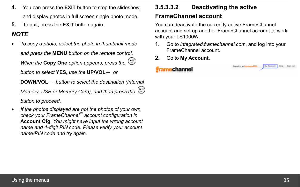  Using the menus  354.  You can press the EXIT button to stop the slideshow, and display photos in full screen single photo mode. 5.  To quit, press the EXIT button again. NOTE • To copy a photo, select the photo in thumbnail mode and press the MENU button on the remote control. When the Copy One option appears, press the   button to select YES, use the UP/VOL＋ or DOWN/VOL－  button to select the destination (Internal Memory, USB or Memory Card), and then press the   button to proceed. • If the photos displayed are not the photos of your own, check your FrameChannel™ account configuration in Account Cfg. You might have input the wrong account name and 4-digit PIN code. Please verify your account name/PIN code and try again. 3.5.3.3.2   Deactivating the active FrameChannel account You can deactivate the currently active FrameChannel account and set up another FrameChannel account to work with your LS1000W. 1.  Go to integrated.framechannel.com, and log into your FrameChannel account. 2.  Go to My Account.  