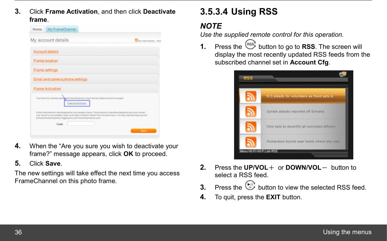  Using the menus 36 3.  Click Frame Activation, and then click Deactivate frame.  4.  When the “Are you sure you wish to deactivate your frame?” message appears, click OK to proceed. 5.  Click Save. The new settings will take effect the next time you access FrameChannel on this photo frame. 3.5.3.4 Using RSS NOTE Use the supplied remote control for this operation. 1.  Press the    button to go to RSS. The screen will display the most recently updated RSS feeds from the subscribed channel set in Account Cfg.  2.  Press the UP/VOL＋ or DOWN/VOL－ button to select a RSS feed. 3.  Press the    button to view the selected RSS feed. 4.  To quit, press the EXIT button. 