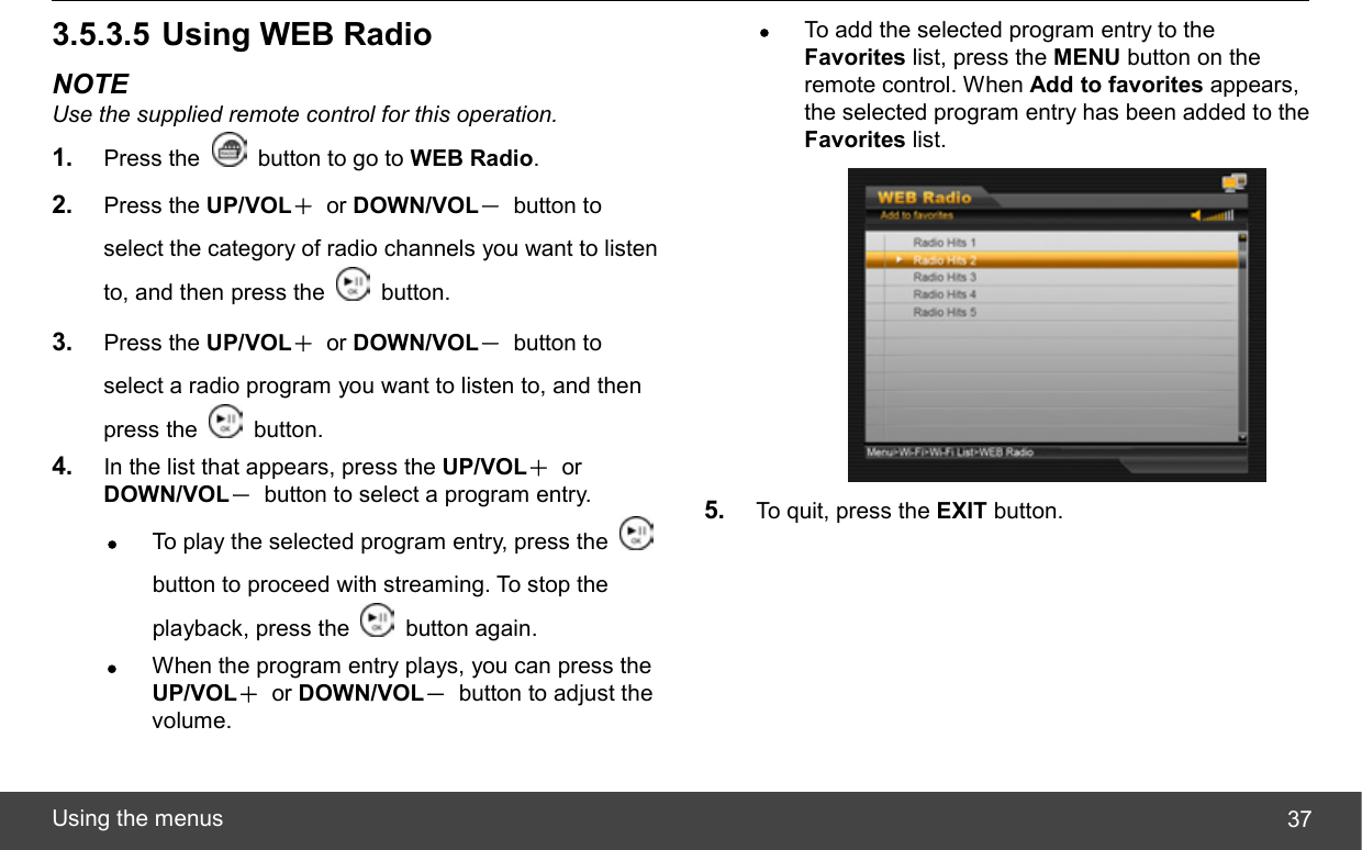  Using the menus  373.5.3.5 Using WEB Radio NOTE Use the supplied remote control for this operation. 1.  Press the    button to go to WEB Radio. 2.  Press the UP/VOL＋ or DOWN/VOL－ button to select the category of radio channels you want to listen to, and then press the   button. 3.  Press the UP/VOL＋ or DOWN/VOL－ button to select a radio program you want to listen to, and then press the   button. 4.  In the list that appears, press the UP/VOL＋ or DOWN/VOL－  button to select a program entry. z To play the selected program entry, press the   button to proceed with streaming. To stop the playback, press the   button again. z When the program entry plays, you can press the UP/VOL＋ or DOWN/VOL－  button to adjust the volume. z To add the selected program entry to the Favorites list, press the MENU button on the remote control. When Add to favorites appears, the selected program entry has been added to the Favorites list.  5.  To quit, press the EXIT button. 