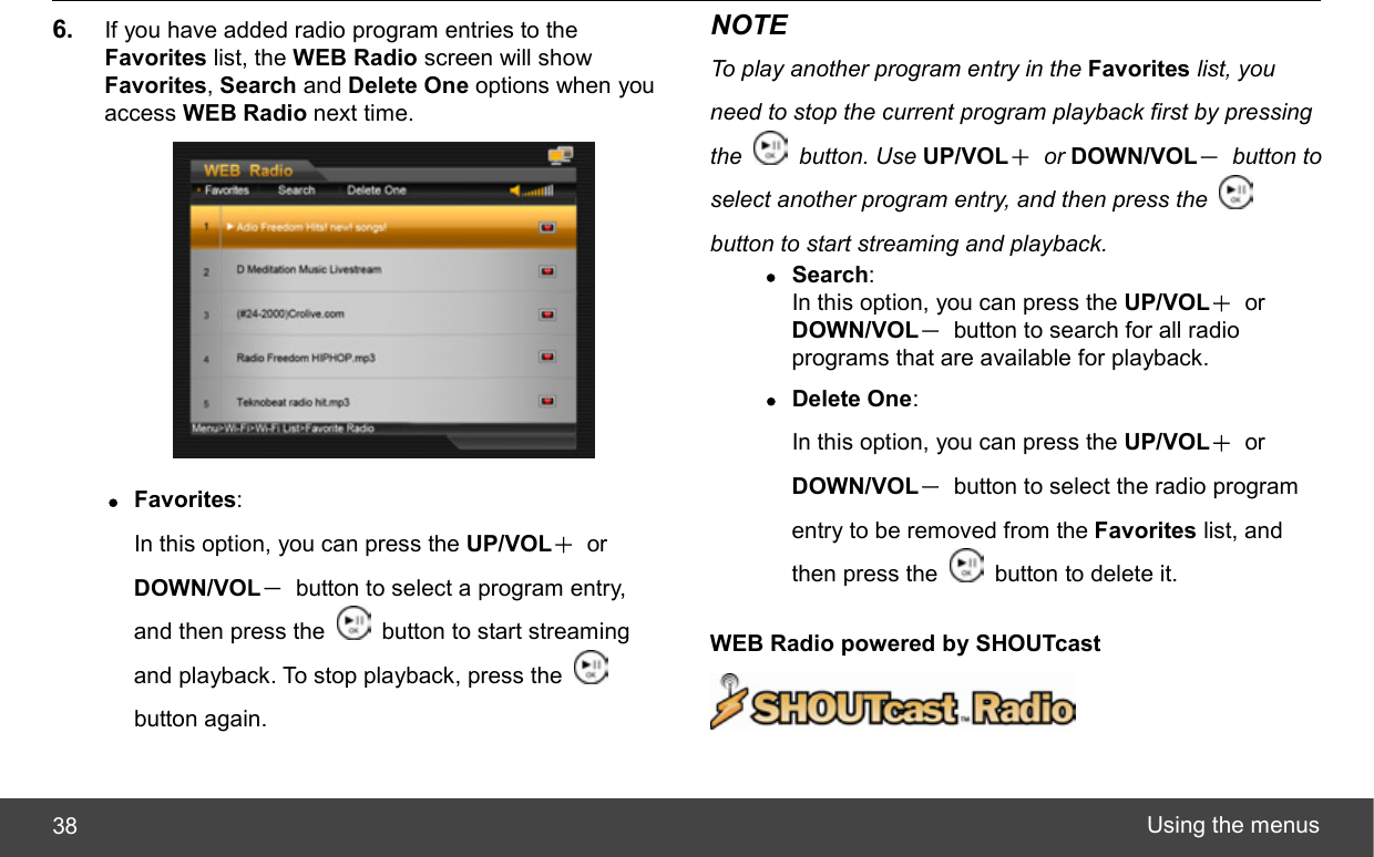  Using the menus 38 6.  If you have added radio program entries to the Favorites list, the WEB Radio screen will show Favorites, Search and Delete One options when you access WEB Radio next time.  z Favorites:  In this option, you can press the UP/VOL＋ or DOWN/VOL－  button to select a program entry, and then press the    button to start streaming and playback. To stop playback, press the   button again. NOTE To play another program entry in the Favorites list, you need to stop the current program playback first by pressing the   button. Use UP/VOL＋ or DOWN/VOL－ button to select another program entry, and then press the   button to start streaming and playback. z Search:  In this option, you can press the UP/VOL＋ or DOWN/VOL－  button to search for all radio programs that are available for playback. z Delete One:  In this option, you can press the UP/VOL＋ or DOWN/VOL－  button to select the radio program entry to be removed from the Favorites list, and then press the    button to delete it. WEB Radio powered by SHOUTcast   