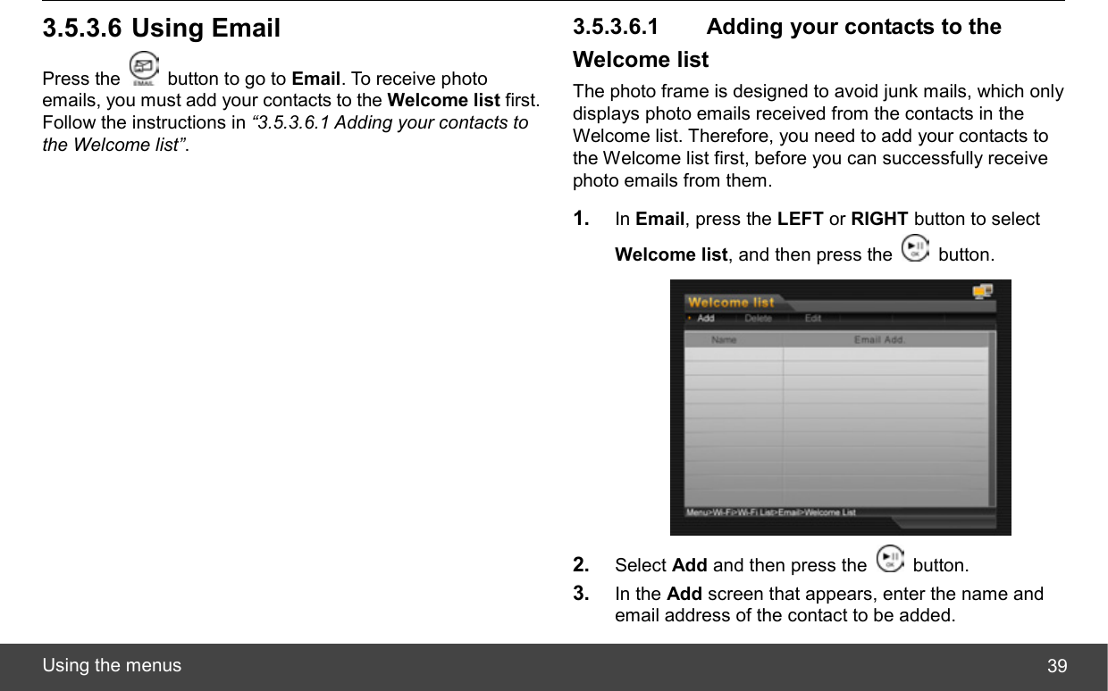  Using the menus  393.5.3.6 Using Email Press the    button to go to Email. To receive photo emails, you must add your contacts to the Welcome list first. Follow the instructions in “3.5.3.6.1 Adding your contacts to the Welcome list”. 3.5.3.6.1   Adding your contacts to the Welcome list The photo frame is designed to avoid junk mails, which only displays photo emails received from the contacts in the Welcome list. Therefore, you need to add your contacts to the Welcome list first, before you can successfully receive photo emails from them. 1.  In Email, press the LEFT or RIGHT button to select Welcome list, and then press the   button.  2.  Select Add and then press the   button. 3.  In the Add screen that appears, enter the name and email address of the contact to be added. 