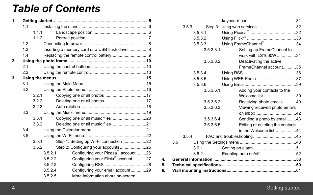  Getting started 4 Table of Contents 1. Getting started................................................................................5 1.1 Installing the stand ..........................................................6 1.1.1 Landscape position ..............................................6 1.1.2 Portrait position ....................................................7 1.2 Connecting to power .......................................................8 1.3 Inserting a memory card or a USB flash drive .................8 1.4 Replacing the remote control battery...............................9 2. Using the photo frame..................................................................10 2.1 Using the control buttons ..............................................10 2.2 Using the remote control ...............................................13 3. Using the menus...........................................................................15 3.1 Using the Main Menu ....................................................15 3.2 Using the Photo menu...................................................16 3.2.1 Copying one or all photos...................................17 3.2.2 Deleting one or all photos ...................................17 3.2.3 Auto rotation.......................................................18 3.3 Using the Music menu...................................................19 3.3.1 Copying one or all music files .............................20 3.3.2 Deleting one or all music files .............................21 3.4 Using the Calendar menu .............................................21 3.5 Using the Wi-Fi menu....................................................22 3.5.1 Step 1: Setting up Wi-Fi connection....................22 3.5.2 Step 2: Configuring your accounts ......................26 3.5.2.1 Configuring your Picasa™ account.........26 3.5.2.2 Configuring your Flickr® account ...........27 3.5.2.3 Configuring RSS ...................................28 3.5.2.4 Configuring your email account.............29 3.5.2.5 More information about on-screen  keyboard use ........................................31 3.5.3 Step 3: Using web services.................................32 3.5.3.1 Using Picasa™.......................................32 3.5.3.2 Using Flickr®.........................................33 3.5.3.3 Using FrameChannel™..........................34 3.5.3.3.1 Setting up FrameChannel to  work with LS1000W ................34 3.5.3.3.2 Deactivating the active  FrameChannel account...........35 3.5.3.4 Using RSS ............................................36 3.5.3.5 Using WEB Radio .................................37 3.5.3.6 Using Email...........................................39 3.5.3.6.1 Adding your contacts to the  Welcome list ...........................39 3.5.3.6.2 Receiving photo emails...........40 3.5.3.6.3 Viewing received photo emails  on inbox..................................42 3.5.3.6.4 Sending a photo by email........43 3.5.3.6.5 Editing or deleting the contacts   in the Welcome list..................44 3.5.4 FAQ and troubleshooting....................................45 3.6 Using the Settings menu...............................................48 3.6.1 Setting an alarm....................................51 3.6.2 Enabling auto on/off ..............................52 4. General information .....................................................................53 5. Technical specifications ..............................................................60 6. Wall mounting instructions..........................................................61  