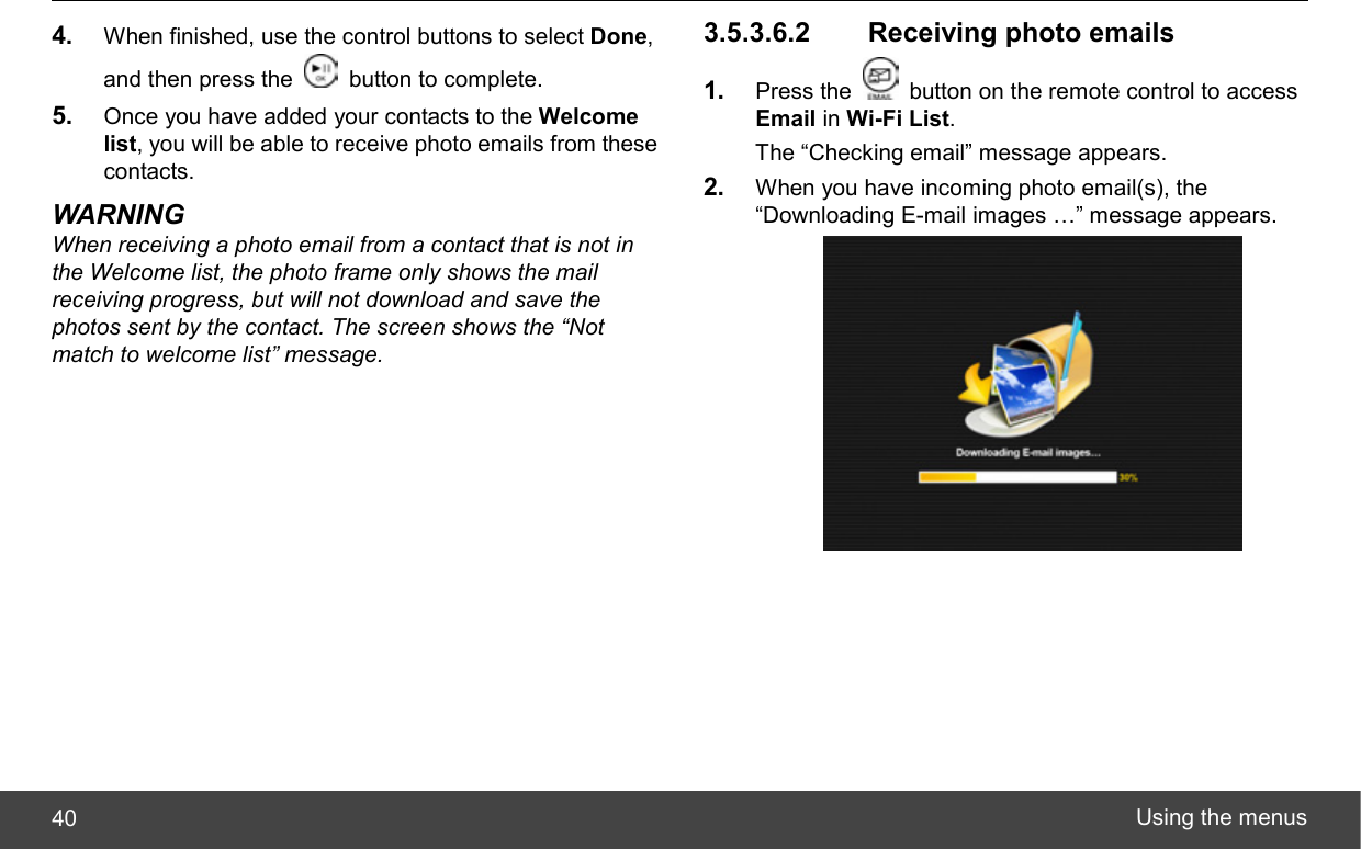  Using the menus 40 4.  When finished, use the control buttons to select Done, and then press the    button to complete. 5.  Once you have added your contacts to the Welcome list, you will be able to receive photo emails from these contacts. WARNING When receiving a photo email from a contact that is not in the Welcome list, the photo frame only shows the mail receiving progress, but will not download and save the photos sent by the contact. The screen shows the “Not match to welcome list” message. 3.5.3.6.2   Receiving photo emails 1.  Press the    button on the remote control to access Email in Wi-Fi List. The “Checking email” message appears. 2.  When you have incoming photo email(s), the “Downloading E-mail images …” message appears.  