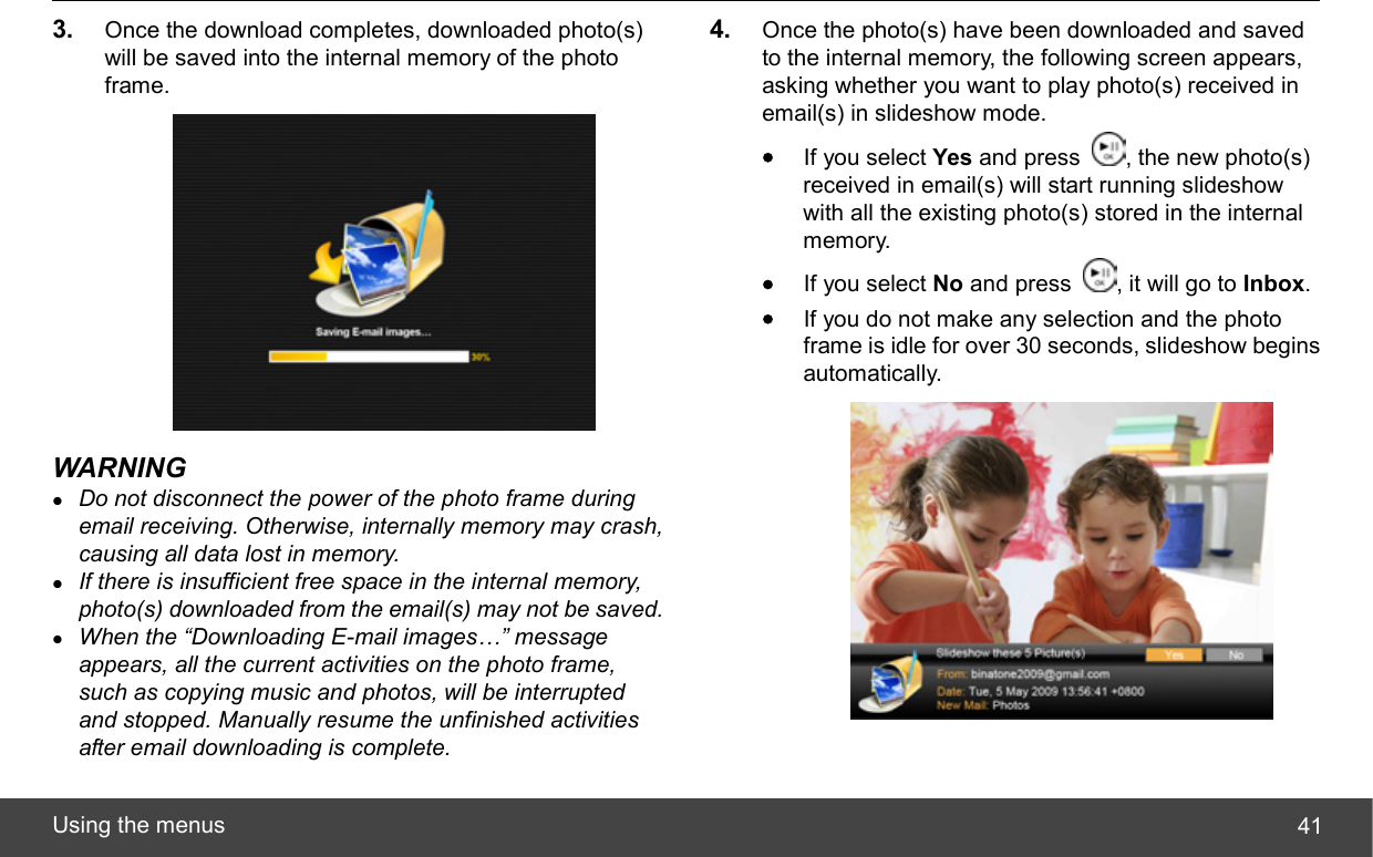  Using the menus  413.  Once the download completes, downloaded photo(s) will be saved into the internal memory of the photo frame.  WARNING z Do not disconnect the power of the photo frame during email receiving. Otherwise, internally memory may crash, causing all data lost in memory. z If there is insufficient free space in the internal memory, photo(s) downloaded from the email(s) may not be saved. z When the “Downloading E-mail images…” message appears, all the current activities on the photo frame, such as copying music and photos, will be interrupted and stopped. Manually resume the unfinished activities after email downloading is complete. 4.  Once the photo(s) have been downloaded and saved to the internal memory, the following screen appears, asking whether you want to play photo(s) received in email(s) in slideshow mode. • If you select Yes and press  , the new photo(s) received in email(s) will start running slideshow with all the existing photo(s) stored in the internal memory. • If you select No and press  , it will go to Inbox. • If you do not make any selection and the photo frame is idle for over 30 seconds, slideshow begins automatically.  