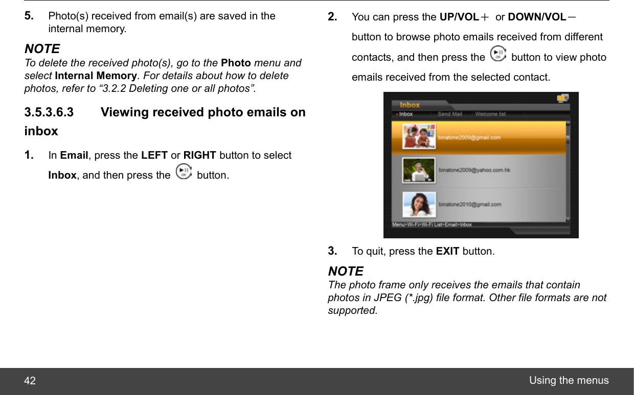  Using the menus 42 5.  Photo(s) received from email(s) are saved in the internal memory. NOTE To delete the received photo(s), go to the Photo menu and select Internal Memory. For details about how to delete photos, refer to “3.2.2 Deleting one or all photos”. 3.5.3.6.3   Viewing received photo emails on inbox 1.  In Email, press the LEFT or RIGHT button to select Inbox, and then press the   button. 2.  You can press the UP/VOL＋ or DOWN/VOL－ button to browse photo emails received from different contacts, and then press the    button to view photo emails received from the selected contact.  3.  To quit, press the EXIT button. NOTE The photo frame only receives the emails that contain photos in JPEG (*.jpg) file format. Other file formats are not supported. 