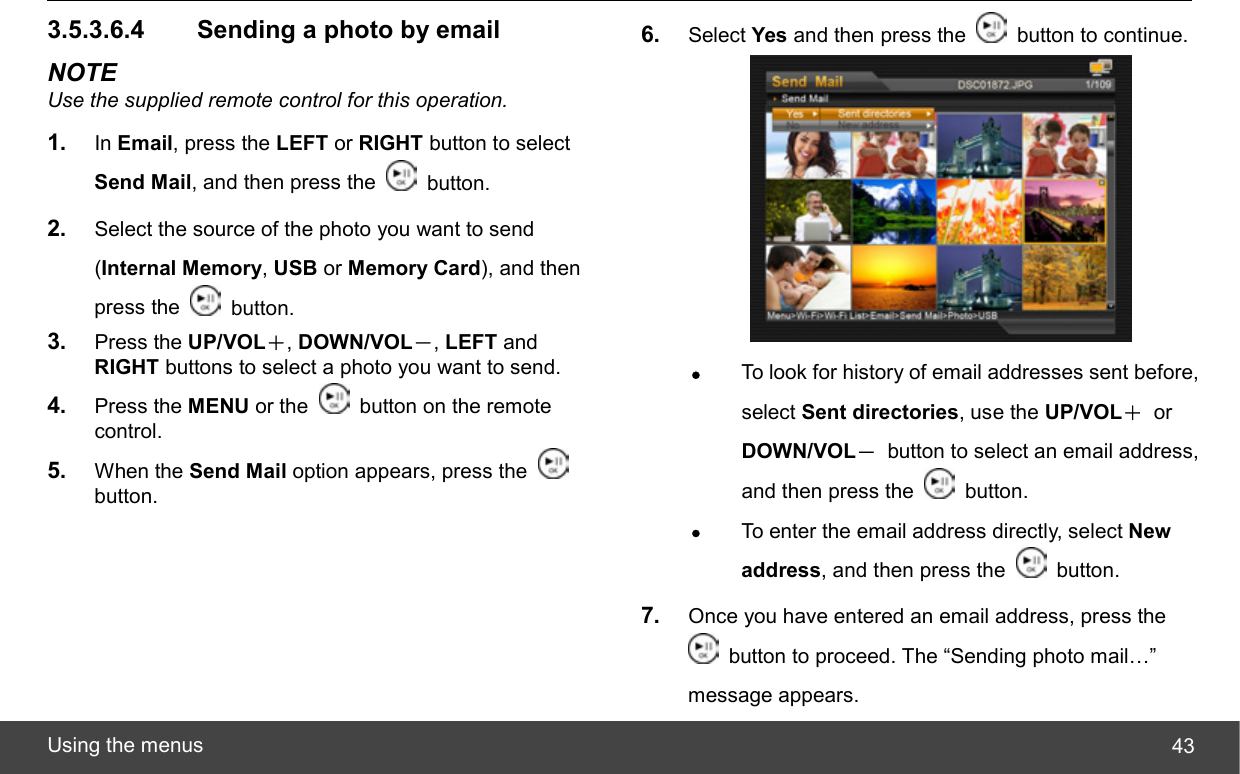  Using the menus  433.5.3.6.4   Sending a photo by email NOTE Use the supplied remote control for this operation. 1.  In Email, press the LEFT or RIGHT button to select Send Mail, and then press the   button. 2.  Select the source of the photo you want to send (Internal Memory, USB or Memory Card), and then press the   button. 3.  Press the UP/VOL＋, DOWN/VOL－, LEFT and RIGHT buttons to select a photo you want to send. 4.  Press the MENU or the   button on the remote control. 5.  When the Send Mail option appears, press the   button. 6.  Select Yes and then press the    button to continue.  z To look for history of email addresses sent before, select Sent directories, use the UP/VOL＋ or DOWN/VOL－  button to select an email address, and then press the   button. z To enter the email address directly, select New address, and then press the   button. 7.  Once you have entered an email address, press the   button to proceed. The “Sending photo mail…” message appears. 