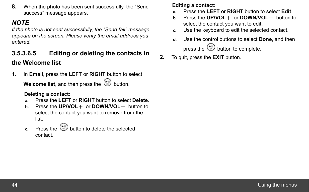  Using the menus 44 8.  When the photo has been sent successfully, the “Send success” message appears. NOTE If the photo is not sent successfully, the “Send fail” message appears on the screen. Please verify the email address you entered. 3.5.3.6.5   Editing or deleting the contacts in the Welcome list 1.  In Email, press the LEFT or RIGHT button to select Welcome list, and then press the   button. Deleting a contact: a.  Press the LEFT or RIGHT button to select Delete. b.  Press the UP/VOL＋ or DOWN/VOL－ button to select the contact you want to remove from the list. c.  Press the    button to delete the selected contact. Editing a contact: a.  Press the LEFT or RIGHT button to select Edit. b.  Press the UP/VOL＋ or DOWN/VOL－ button to select the contact you want to edit. c.  Use the keyboard to edit the selected contact. d.  Use the control buttons to select Done, and then press the    button to complete. 2.  To quit, press the EXIT button. 