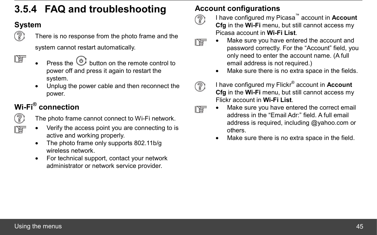  Using the menus  453.5.4 FAQ and troubleshooting System  There is no response from the photo frame and the system cannot restart automatically.  • Press the    button on the remote control to power off and press it again to restart the system.  •  Unplug the power cable and then reconnect the power. Wi-Fi® connection  The photo frame cannot connect to Wi-Fi network.  •  Verify the access point you are connecting to is active and working properly. •  The photo frame only supports 802.11b/g wireless network. •  For technical support, contact your network administrator or network service provider.  Account configurations  I have configured my Picasa™ account in Account Cfg in the Wi-Fi menu, but still cannot access my Picasa account in Wi-Fi List.  •  Make sure you have entered the account and password correctly. For the “Account” field, you only need to enter the account name. (A full email address is not required.) •  Make sure there is no extra space in the fields.  I have configured my Flickr® account in Account Cfg in the Wi-Fi menu, but still cannot access my Flickr account in Wi-Fi List.  •  Make sure you have entered the correct email address in the “Email Adr:” field. A full email address is required, including @yahoo.com or others. •  Make sure there is no extra space in the field. 