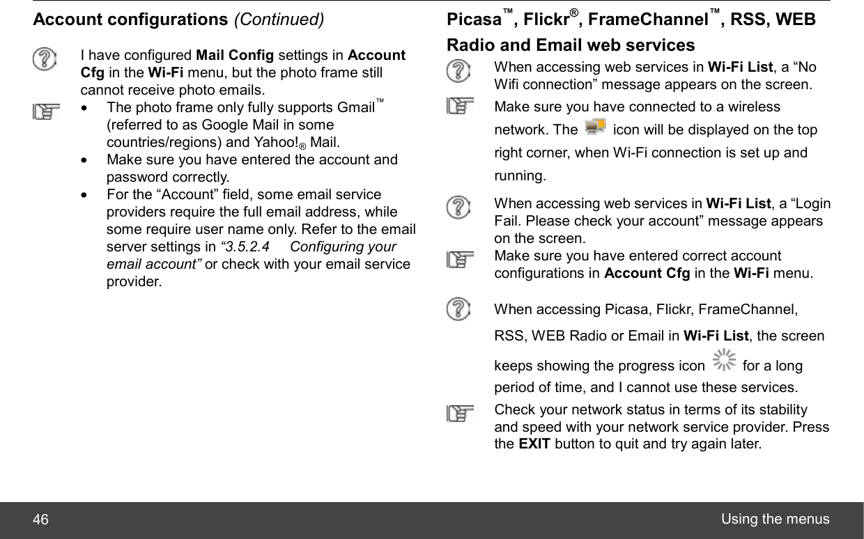  Using the menus 46 Account configurations (Continued)  I have configured Mail Config settings in Account Cfg in the Wi-Fi menu, but the photo frame still cannot receive photo emails.  •  The photo frame only fully supports Gmail™ (referred to as Google Mail in some countries/regions) and Yahoo!® Mail. •  Make sure you have entered the account and password correctly. •  For the “Account” field, some email service providers require the full email address, while some require user name only. Refer to the email server settings in “3.5.2.4 Configuring your email account” or check with your email service provider.  Picasa™, Flickr®, FrameChannel™, RSS, WEB Radio and Email web services  When accessing web services in Wi-Fi List, a “No Wifi connection” message appears on the screen.  Make sure you have connected to a wireless network. The    icon will be displayed on the top right corner, when Wi-Fi connection is set up and running.  When accessing web services in Wi-Fi List, a “Login Fail. Please check your account” message appears on the screen.  Make sure you have entered correct account configurations in Account Cfg in the Wi-Fi menu.  When accessing Picasa, Flickr, FrameChannel, RSS, WEB Radio or Email in Wi-Fi List, the screen keeps showing the progress icon    for a long period of time, and I cannot use these services.  Check your network status in terms of its stability and speed with your network service provider. Press the EXIT button to quit and try again later. 