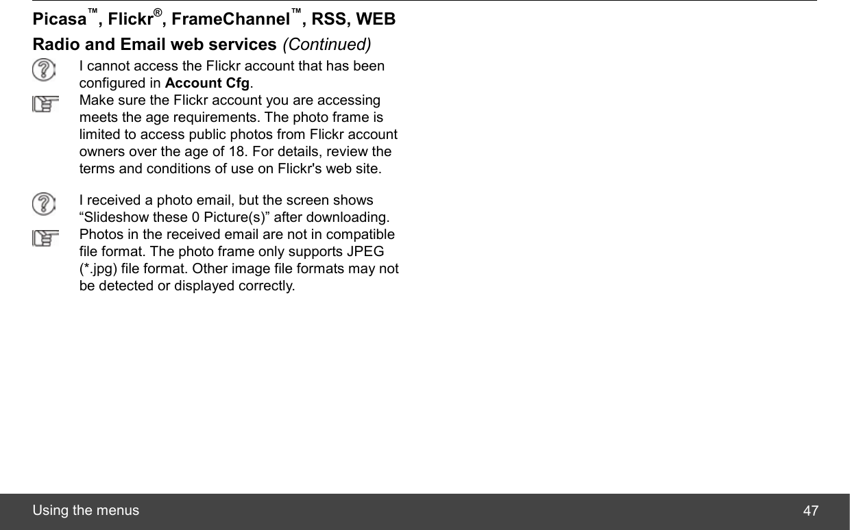  Using the menus  47Picasa™, Flickr®, FrameChannel™, RSS, WEB Radio and Email web services (Continued)   I cannot access the Flickr account that has been configured in Account Cfg.  Make sure the Flickr account you are accessing meets the age requirements. The photo frame is limited to access public photos from Flickr account owners over the age of 18. For details, review the terms and conditions of use on Flickr&apos;s web site.  I received a photo email, but the screen shows “Slideshow these 0 Picture(s)” after downloading.  Photos in the received email are not in compatible file format. The photo frame only supports JPEG (*.jpg) file format. Other image file formats may not be detected or displayed correctly.   