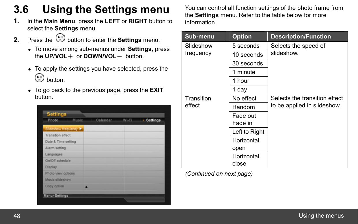  Using the menus 48 3.6  Using the Settings menu 1.  In the Main Menu, press the LEFT or RIGHT button to select the Settings menu. 2.  Press the    button to enter the Settings menu. z To move among sub-menus under Settings, press the UP/VOL＋ or DOWN/VOL－ button. z To apply the settings you have selected, press the  button. z To go back to the previous page, press the EXIT button.  You can control all function settings of the photo frame from the Settings menu. Refer to the table below for more information. Sub-menu  Option  Description/Function 5 seconds 10 seconds 30 seconds 1 minute 1 hour Slideshow frequency 1 day Selects the speed of slideshow. No effect Random Fade out Fade in Left to Right Horizontal open Transition effect Horizontal close Selects the transition effect to be applied in slideshow. (Continued on next page) 