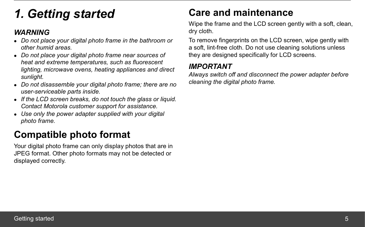  Getting started  51. Getting started WARNING z Do not place your digital photo frame in the bathroom or other humid areas. z Do not place your digital photo frame near sources of heat and extreme temperatures, such as fluorescent lighting, microwave ovens, heating appliances and direct sunlight. z Do not disassemble your digital photo frame; there are no user-serviceable parts inside. z If the LCD screen breaks, do not touch the glass or liquid. Contact Motorola customer support for assistance. z Use only the power adapter supplied with your digital photo frame. Compatible photo format Your digital photo frame can only display photos that are in JPEG format. Other photo formats may not be detected or displayed correctly. Care and maintenance Wipe the frame and the LCD screen gently with a soft, clean, dry cloth. To remove fingerprints on the LCD screen, wipe gently with a soft, lint-free cloth. Do not use cleaning solutions unless they are designed specifically for LCD screens. IMPORTANT Always switch off and disconnect the power adapter before cleaning the digital photo frame. 