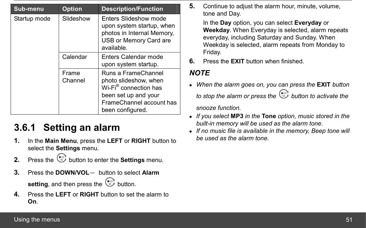  Using the menus  51 Sub-menu  Option  Description/Function Slideshow Enters Slideshow mode upon system startup, when photos in Internal Memory, USB or Memory Card are available. Calendar  Enters Calendar mode upon system startup. Startup mode Frame Channel Runs a FrameChannel photo slideshow, when Wi-Fi® connection has been set up and your FrameChannel account has been configured.  3.6.1  Setting an alarm 1.  In the Main Menu, press the LEFT or RIGHT button to select the Settings menu. 2.  Press the    button to enter the Settings menu. 3.  Press the DOWN/VOL－  button to select Alarm setting, and then press the   button. 4.  Press the LEFT or RIGHT button to set the alarm to On. 5.  Continue to adjust the alarm hour, minute, volume, tone and Day. In the Day option, you can select Everyday or Weekday. When Everyday is selected, alarm repeats everyday, including Saturday and Sunday. When Weekday is selected, alarm repeats from Monday to Friday. 6.  Press the EXIT button when finished. NOTE z When the alarm goes on, you can press the EXIT button to stop the alarm or press the    button to activate the snooze function. z If you select MP3 in the Tone option, music stored in the built-in memory will be used as the alarm tone. z If no music file is available in the memory, Beep tone will be used as the alarm tone. 