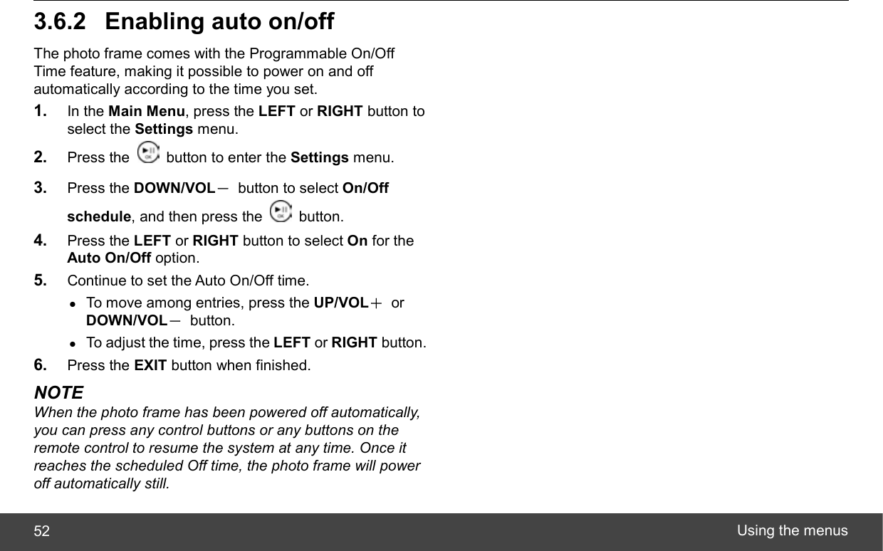  Using the menus 52 3.6.2  Enabling auto on/off The photo frame comes with the Programmable On/Off Time feature, making it possible to power on and off automatically according to the time you set. 1.  In the Main Menu, press the LEFT or RIGHT button to select the Settings menu. 2.  Press the    button to enter the Settings menu. 3.  Press the DOWN/VOL－  button to select On/Off schedule, and then press the   button. 4.  Press the LEFT or RIGHT button to select On for the Auto On/Off option. 5.  Continue to set the Auto On/Off time.   z To move among entries, press the UP/VOL＋ or DOWN/VOL－ button. z To adjust the time, press the LEFT or RIGHT button. 6.  Press the EXIT button when finished. NOTE When the photo frame has been powered off automatically, you can press any control buttons or any buttons on the remote control to resume the system at any time. Once it reaches the scheduled Off time, the photo frame will power off automatically still. 