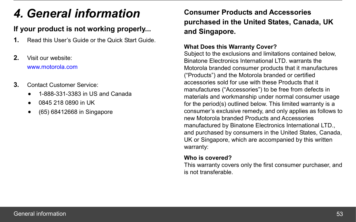  General information  534. General information If your product is not working properly... 1.  Read this User’s Guide or the Quick Start Guide.  2.  Visit our website: www.motorola.com  3.  Contact Customer Service: • 1-888-331-3383 in US and Canada • 0845 218 0890 in UK • (65) 68412668 in Singapore  Consumer Products and Accessories purchased in the United States, Canada, UK and Singapore. What Does this Warranty Cover? Subject to the exclusions and limitations contained below, Binatone Electronics International LTD. warrants the Motorola branded consumer products that it manufactures (“Products”) and the Motorola branded or certified accessories sold for use with these Products that it manufactures (“Accessories”) to be free from defects in materials and workmanship under normal consumer usage for the period(s) outlined below. This limited warranty is a consumer’s exclusive remedy, and only applies as follows to new Motorola branded Products and Accessories manufactured by Binatone Electronics International LTD., and purchased by consumers in the United States, Canada, UK or Singapore, which are accompanied by this written warranty: Who is covered? This warranty covers only the first consumer purchaser, and is not transferable. 