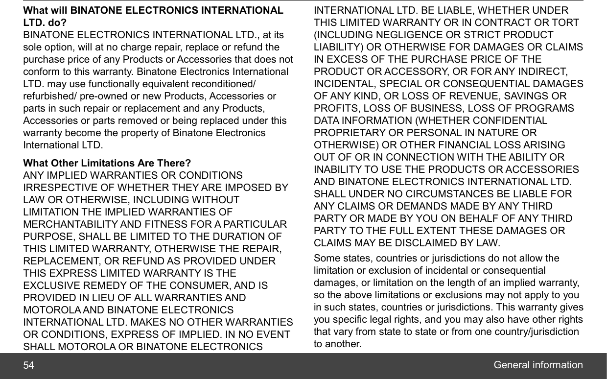  General information 54 What will BINATONE ELECTRONICS INTERNATIONAL LTD. do? BINATONE ELECTRONICS INTERNATIONAL LTD., at its sole option, will at no charge repair, replace or refund the purchase price of any Products or Accessories that does not conform to this warranty. Binatone Electronics International LTD. may use functionally equivalent reconditioned/ refurbished/ pre-owned or new Products, Accessories or parts in such repair or replacement and any Products, Accessories or parts removed or being replaced under this warranty become the property of Binatone Electronics International LTD. What Other Limitations Are There? ANY IMPLIED WARRANTIES OR CONDITIONS IRRESPECTIVE OF WHETHER THEY ARE IMPOSED BY LAW OR OTHERWISE, INCLUDING WITHOUT LIMITATION THE IMPLIED WARRANTIES OF MERCHANTABILITY AND FITNESS FOR A PARTICULAR PURPOSE, SHALL BE LIMITED TO THE DURATION OF THIS LIMITED WARRANTY, OTHERWISE THE REPAIR, REPLACEMENT, OR REFUND AS PROVIDED UNDER THIS EXPRESS LIMITED WARRANTY IS THE EXCLUSIVE REMEDY OF THE CONSUMER, AND IS PROVIDED IN LIEU OF ALL WARRANTIES AND MOTOROLA AND BINATONE ELECTRONICS INTERNATIONAL LTD. MAKES NO OTHER WARRANTIES OR CONDITIONS, EXPRESS OF IMPLIED. IN NO EVENT SHALL MOTOROLA OR BINATONE ELECTRONICS INTERNATIONAL LTD. BE LIABLE, WHETHER UNDER THIS LIMITED WARRANTY OR IN CONTRACT OR TORT (INCLUDING NEGLIGENCE OR STRICT PRODUCT LIABILITY) OR OTHERWISE FOR DAMAGES OR CLAIMS IN EXCESS OF THE PURCHASE PRICE OF THE PRODUCT OR ACCESSORY, OR FOR ANY INDIRECT, INCIDENTAL, SPECIAL OR CONSEQUENTIAL DAMAGES OF ANY KIND, OR LOSS OF REVENUE, SAVINGS OR PROFITS, LOSS OF BUSINESS, LOSS OF PROGRAMS DATA INFORMATION (WHETHER CONFIDENTIAL PROPRIETARY OR PERSONAL IN NATURE OR OTHERWISE) OR OTHER FINANCIAL LOSS ARISING OUT OF OR IN CONNECTION WITH THE ABILITY OR INABILITY TO USE THE PRODUCTS OR ACCESSORIES AND BINATONE ELECTRONICS INTERNATIONAL LTD. SHALL UNDER NO CIRCUMSTANCES BE LIABLE FOR ANY CLAIMS OR DEMANDS MADE BY ANY THIRD PARTY OR MADE BY YOU ON BEHALF OF ANY THIRD PARTY TO THE FULL EXTENT THESE DAMAGES OR CLAIMS MAY BE DISCLAIMED BY LAW. Some states, countries or jurisdictions do not allow the limitation or exclusion of incidental or consequential damages, or limitation on the length of an implied warranty, so the above limitations or exclusions may not apply to you in such states, countries or jurisdictions. This warranty gives you specific legal rights, and you may also have other rights that vary from state to state or from one country/jurisdiction to another. 