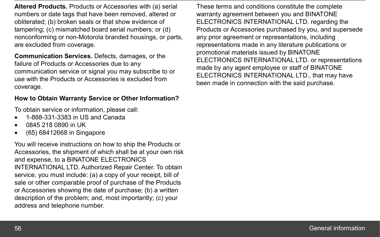  General information 56 Altered Products. Products or Accessories with (a) serial numbers or date tags that have been removed, altered or obliterated; (b) broken seals or that show evidence of tampering; (c) mismatched board serial numbers; or (d) nonconforming or non-Motorola branded housings, or parts, are excluded from coverage. Communication Services. Defects, damages, or the failure of Products or Accessories due to any communication service or signal you may subscribe to or use with the Products or Accessories is excluded from coverage. How to Obtain Warranty Service or Other Information? To obtain service or information, please call: •  1-888-331-3383 in US and Canada •  0845 218 0890 in UK •  (65) 68412668 in Singapore You will receive instructions on how to ship the Products or Accessories, the shipment of which shall be at your own risk and expense, to a BINATONE ELECTRONICS INTERNATIONAL LTD. Authorized Repair Center. To obtain service, you must include: (a) a copy of your receipt, bill of sale or other comparable proof of purchase of the Products or Accessories showing the date of purchase; (b) a written description of the problem; and, most importantly; (c) your address and telephone number. These terms and conditions constitute the complete warranty agreement between you and BINATONE ELECTRONICS INTERNATIONAL LTD. regarding the Products or Accessories purchased by you, and supersede any prior agreement or representations, including representations made in any literature publications or promotional materials issued by BINATONE ELECTRONICS INTERNATIONAL LTD. or representations made by any agent employee or staff of BINATONE ELECTRONICS INTERNATIONAL LTD., that may have been made in connection with the said purchase. 