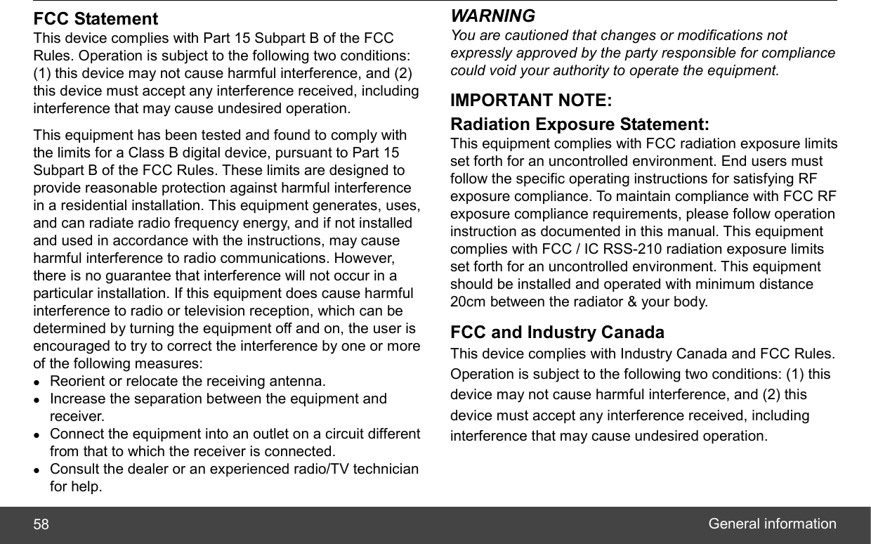  General information 58 FCC Statement This device complies with Part 15 Subpart B of the FCC Rules. Operation is subject to the following two conditions: (1) this device may not cause harmful interference, and (2) this device must accept any interference received, including interference that may cause undesired operation. This equipment has been tested and found to comply with the limits for a Class B digital device, pursuant to Part 15 Subpart B of the FCC Rules. These limits are designed to provide reasonable protection against harmful interference in a residential installation. This equipment generates, uses, and can radiate radio frequency energy, and if not installed and used in accordance with the instructions, may cause harmful interference to radio communications. However, there is no guarantee that interference will not occur in a particular installation. If this equipment does cause harmful interference to radio or television reception, which can be determined by turning the equipment off and on, the user is encouraged to try to correct the interference by one or more of the following measures: z Reorient or relocate the receiving antenna. z Increase the separation between the equipment and receiver. z Connect the equipment into an outlet on a circuit different from that to which the receiver is connected. z Consult the dealer or an experienced radio/TV technician for help. WARNING You are cautioned that changes or modifications not expressly approved by the party responsible for compliance could void your authority to operate the equipment. IMPORTANT NOTE: Radiation Exposure Statement: This equipment complies with FCC radiation exposure limits set forth for an uncontrolled environment. End users must follow the specific operating instructions for satisfying RF exposure compliance. To maintain compliance with FCC RF exposure compliance requirements, please follow operation instruction as documented in this manual. This equipment complies with FCC / IC RSS-210 radiation exposure limits set forth for an uncontrolled environment. This equipment should be installed and operated with minimum distance 20cm between the radiator &amp; your body.   FCC and Industry Canada This device complies with Industry Canada and FCC Rules. Operation is subject to the following two conditions: (1) this device may not cause harmful interference, and (2) this device must accept any interference received, including interference that may cause undesired operation.     