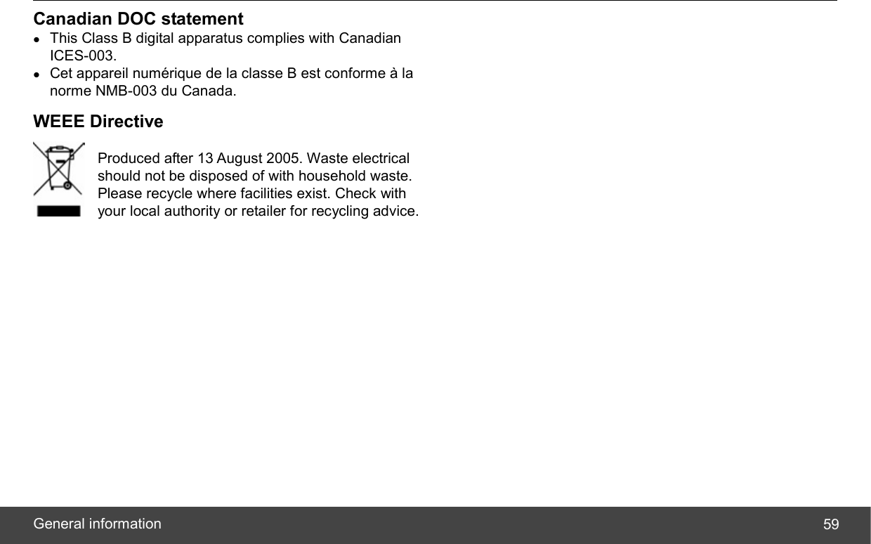  General information  59Canadian DOC statement z This Class B digital apparatus complies with Canadian ICES-003. z Cet appareil numérique de la classe B est conforme à la norme NMB-003 du Canada. WEEE Directive  Produced after 13 August 2005. Waste electrical   should not be disposed of with household waste.   Please recycle where facilities exist. Check with   your local authority or retailer for recycling advice. 