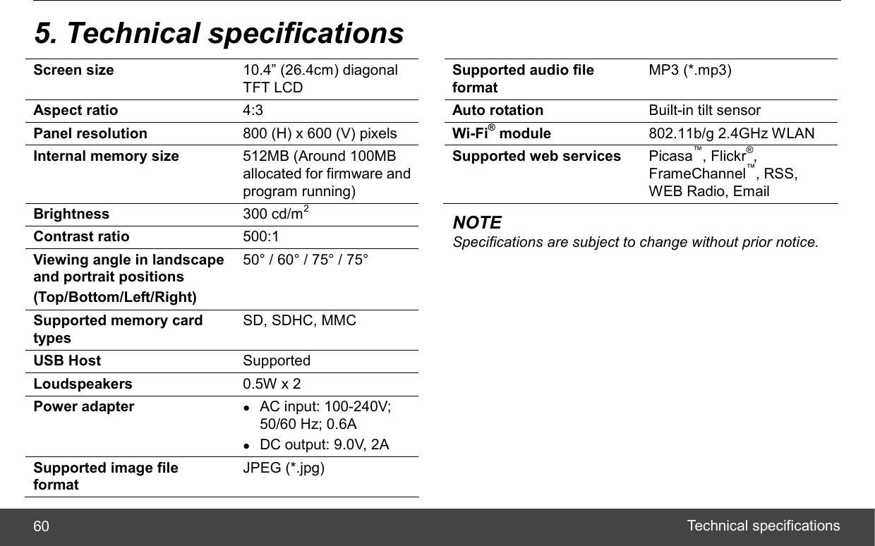  Technical specifications 60 5. Technical specifications Screen size  10.4” (26.4cm) diagonal TFT LCD Aspect ratio  4:3 Panel resolution  800 (H) x 600 (V) pixels Internal memory size  512MB (Around 100MB allocated for firmware and program running) Brightness  300 cd/m2 Contrast ratio  500:1 Viewing angle in landscape and portrait positions (Top/Bottom/Left/Right) 50° / 60° / 75° / 75° Supported memory card types SD, SDHC, MMC USB Host  Supported Loudspeakers  0.5W x 2 Power adapter  z AC input: 100-240V; 50/60 Hz; 0.6A z DC output: 9.0V, 2A Supported image file format JPEG (*.jpg)   Supported audio file format MP3 (*.mp3) Auto rotation  Built-in tilt sensor Wi-Fi® module  802.11b/g 2.4GHz WLAN Supported web services  Picasa™, Flickr®, FrameChannel™, RSS, WEB Radio, Email NOTE Specifications are subject to change without prior notice.  