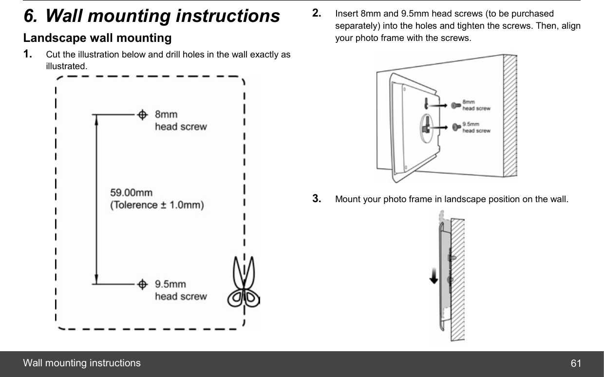  Wall mounting instructions  616. Wall mounting instructions Landscape wall mounting 1.  Cut the illustration below and drill holes in the wall exactly as illustrated.  2.  Insert 8mm and 9.5mm head screws (to be purchased separately) into the holes and tighten the screws. Then, align your photo frame with the screws.  3.  Mount your photo frame in landscape position on the wall.  