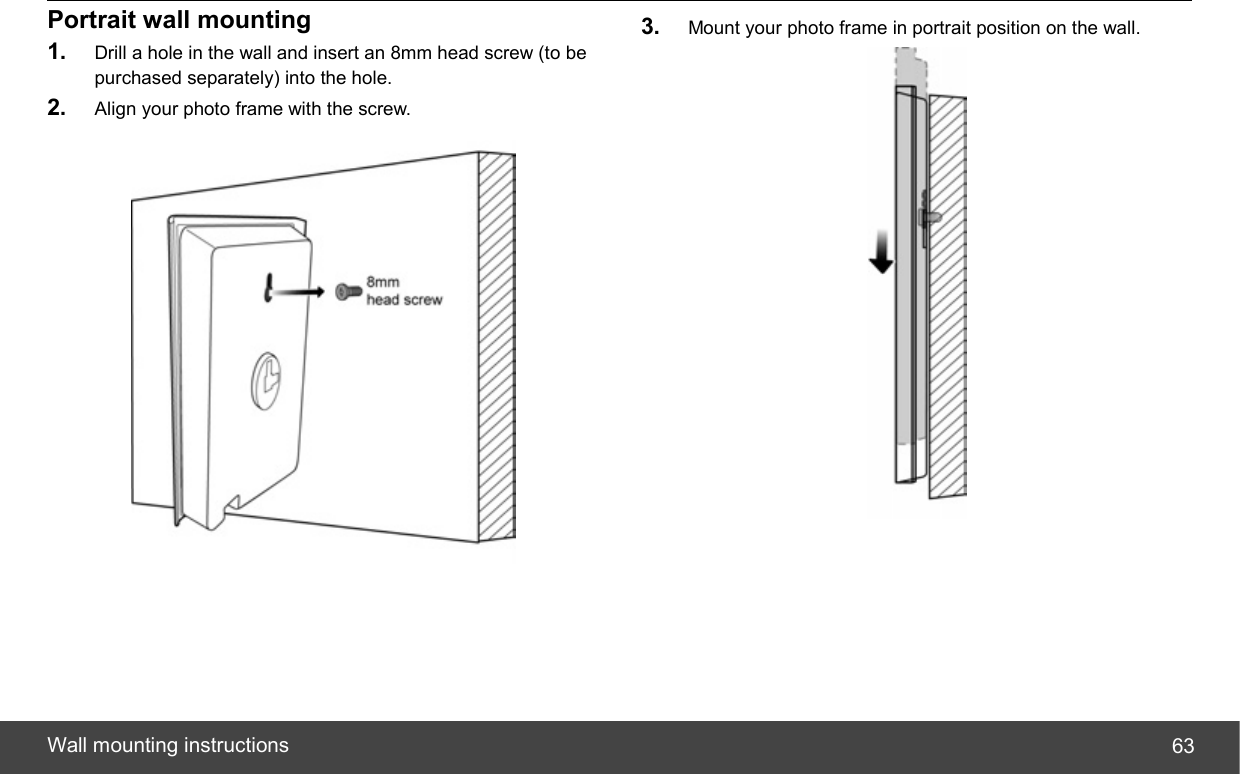  Wall mounting instructions  63Portrait wall mounting 1.  Drill a hole in the wall and insert an 8mm head screw (to be purchased separately) into the hole. 2.  Align your photo frame with the screw.   3.  Mount your photo frame in portrait position on the wall.  