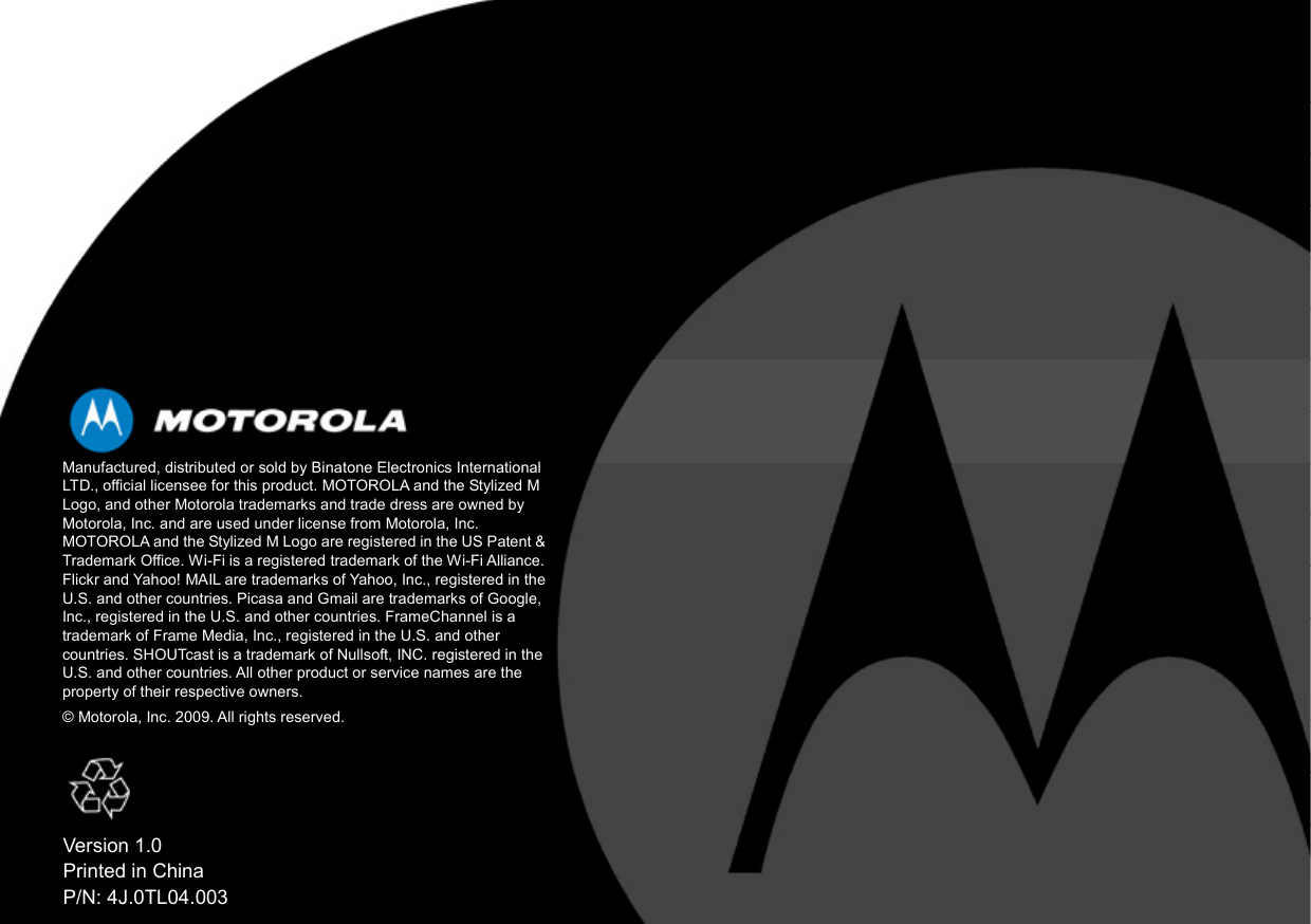     Manufactured, distributed or sold by Binatone Electronics International LTD., official licensee for this product. MOTOROLA and the Stylized M Logo, and other Motorola trademarks and trade dress are owned by Motorola, Inc. and are used under license from Motorola, Inc. MOTOROLA and the Stylized M Logo are registered in the US Patent &amp; Trademark Office. Wi-Fi is a registered trademark of the Wi-Fi Alliance. Flickr and Yahoo! MAIL are trademarks of Yahoo, Inc., registered in the U.S. and other countries. Picasa and Gmail are trademarks of Google, Inc., registered in the U.S. and other countries. FrameChannel is a trademark of Frame Media, Inc., registered in the U.S. and other countries. SHOUTcast is a trademark of Nullsoft, INC. registered in the U.S. and other countries. All other product or service names are the property of their respective owners. © Motorola, Inc. 2009. All rights reserved.  Version 1.0 Printed in China P/N: 4J.0TL04.003 