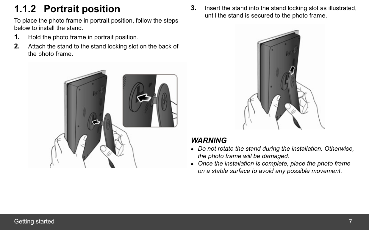  Getting started  71.1.2 Portrait position To place the photo frame in portrait position, follow the steps below to install the stand. 1.  Hold the photo frame in portrait position. 2.  Attach the stand to the stand locking slot on the back of the photo frame.  3.  Insert the stand into the stand locking slot as illustrated, until the stand is secured to the photo frame.  WARNING z Do not rotate the stand during the installation. Otherwise, the photo frame will be damaged. z Once the installation is complete, place the photo frame on a stable surface to avoid any possible movement. 