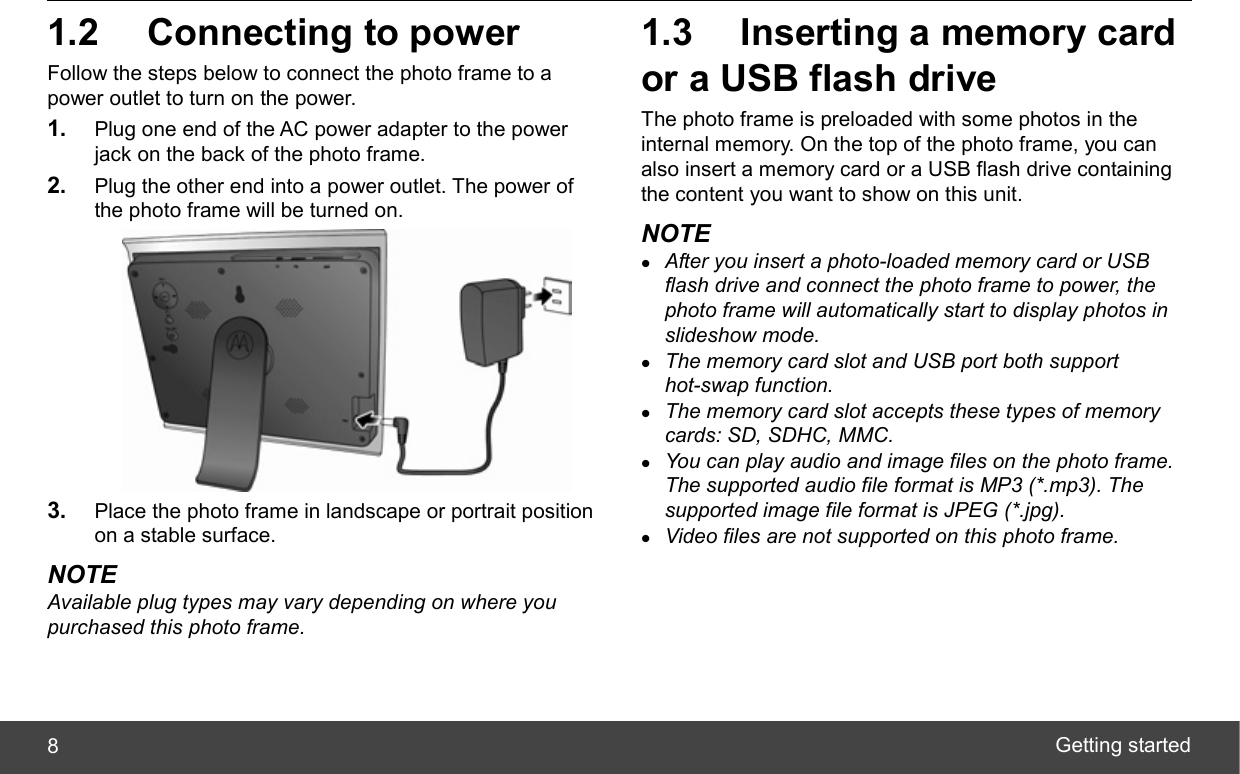  Getting started 8 1.2  Connecting to power Follow the steps below to connect the photo frame to a power outlet to turn on the power. 1.  Plug one end of the AC power adapter to the power jack on the back of the photo frame. 2.  Plug the other end into a power outlet. The power of the photo frame will be turned on.  3.  Place the photo frame in landscape or portrait position on a stable surface. NOTE Available plug types may vary depending on where you purchased this photo frame. 1.3  Inserting a memory card or a USB flash drive The photo frame is preloaded with some photos in the internal memory. On the top of the photo frame, you can also insert a memory card or a USB flash drive containing the content you want to show on this unit. NOTE z After you insert a photo-loaded memory card or USB flash drive and connect the photo frame to power, the photo frame will automatically start to display photos in slideshow mode. z The memory card slot and USB port both support hot-swap function. z The memory card slot accepts these types of memory cards: SD, SDHC, MMC. z You can play audio and image files on the photo frame. The supported audio file format is MP3 (*.mp3). The supported image file format is JPEG (*.jpg). z Video files are not supported on this photo frame. 