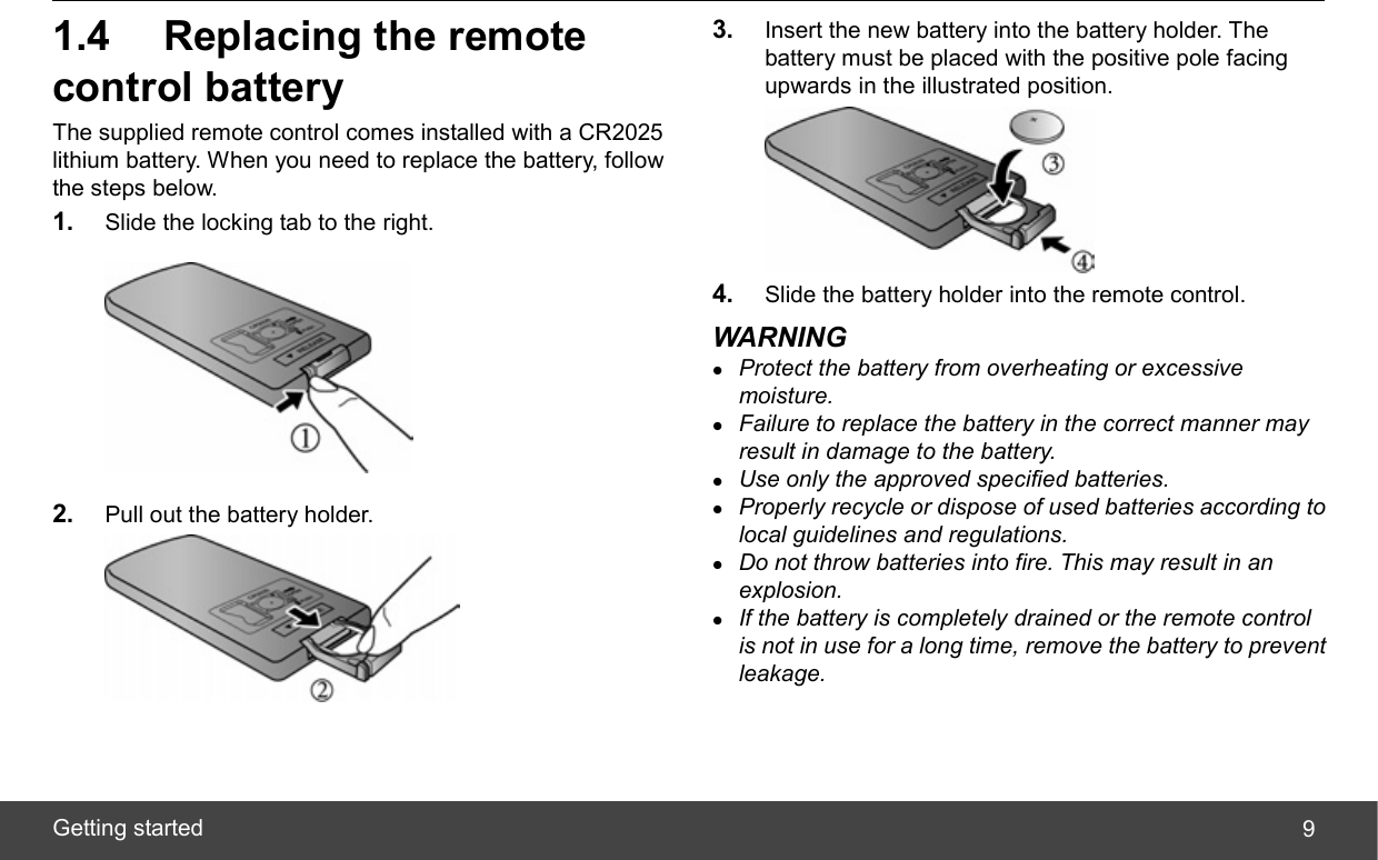  Getting started  91.4  Replacing the remote control battery The supplied remote control comes installed with a CR2025 lithium battery. When you need to replace the battery, follow the steps below. 1.  Slide the locking tab to the right.  2.  Pull out the battery holder.  3.  Insert the new battery into the battery holder. The battery must be placed with the positive pole facing upwards in the illustrated position.  4.  Slide the battery holder into the remote control. WARNING z Protect the battery from overheating or excessive moisture. z Failure to replace the battery in the correct manner may result in damage to the battery. z Use only the approved specified batteries. z Properly recycle or dispose of used batteries according to local guidelines and regulations. z Do not throw batteries into fire. This may result in an explosion. z If the battery is completely drained or the remote control is not in use for a long time, remove the battery to prevent leakage. 