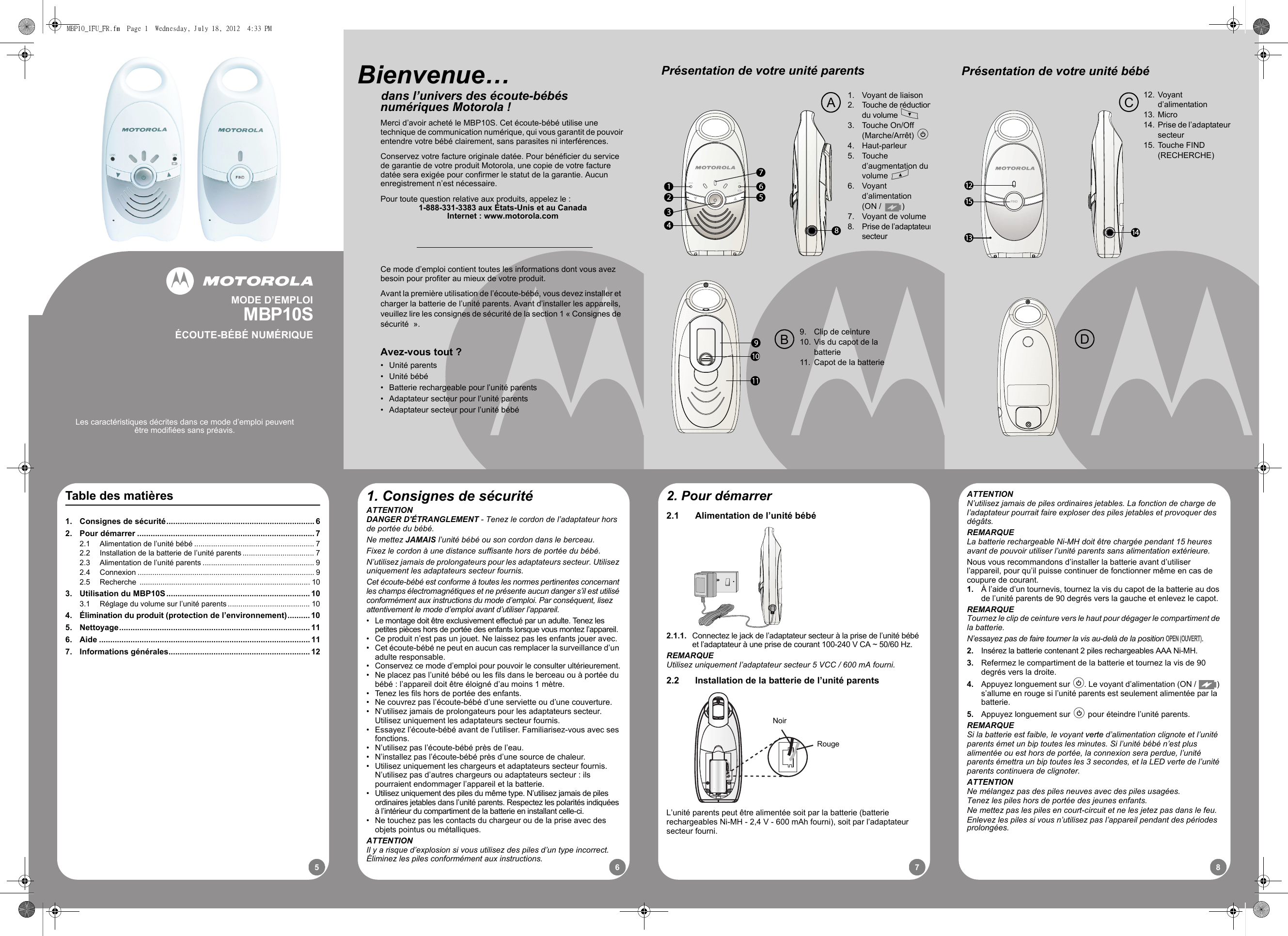 87651513 1412FINDPrésentation de votre unité bébéCD12. Voyant d’alimentation13. Micro14. Prise de l’adaptateursecteur15. Touche FIND (RECHERCHE)1. Consignes de sécuritéATTENTIONDANGER D&apos;ÉTRANGLEMENT - Tenez le cordon de l’adaptateur hors de portée du bébé.Ne mettez JAMAIS l’unité bébé ou son cordon dans le berceau.Fixez le cordon à une distance suffisante hors de portée du bébé.N’utilisez jamais de prolongateurs pour les adaptateurs secteur. Utilisez uniquement les adaptateurs secteur fournis.Cet écoute-bébé est conforme à toutes les normes pertinentes concernant les champs électromagnétiques et ne présente aucun danger s’il est utilisé conformément aux instructions du mode d’emploi. Par conséquent, lisez attentivement le mode d’emploi avant d’utiliser l’appareil.•  Le montage doit être exclusivement effectué par un adulte. Tenez les petites pièces hors de portée des enfants lorsque vous montez l’appareil.•  Ce produit n’est pas un jouet. Ne laissez pas les enfants jouer avec.•  Cet écoute-bébé ne peut en aucun cas remplacer la surveillance d’un adulte responsable.•  Conservez ce mode d’emploi pour pouvoir le consulter ultérieurement.•  Ne placez pas l’unité bébé ou les fils dans le berceau ou à portée du bébé : l’appareil doit être éloigné d’au moins 1 mètre.•  Tenez les fils hors de portée des enfants.•  Ne couvrez pas l’écoute-bébé d’une serviette ou d’une couverture.•  N’utilisez jamais de prolongateurs pour les adaptateurs secteur. Utilisez uniquement les adaptateurs secteur fournis.•  Essayez l’écoute-bébé avant de l’utiliser. Familiarisez-vous avec ses fonctions.•  N’utilisez pas l’écoute-bébé près de l’eau.•  N’installez pas l’écoute-bébé près d’une source de chaleur.•  Utilisez uniquement les chargeurs et adaptateurs secteur fournis. N’utilisez pas d’autres chargeurs ou adaptateurs secteur : ils pourraient endommager l’appareil et la batterie.•  Utilisez uniquement des piles du même type. N’utilisez jamais de piles ordinaires jetables dans l’unité parents. Respectez les polarités indiquées à l’intérieur du compartiment de la batterie en installant celle-ci.•  Ne touchez pas les contacts du chargeur ou de la prise avec des objets pointus ou métalliques.ATTENTIONIl y a risque d’explosion si vous utilisez des piles d’un type incorrect. Éliminez les piles conformément aux instructions.2. Pour démarrer2.1 Alimentation de l’unité bébé2.1.1. Connectez le jack de l’adaptateur secteur à la prise de l’unité bébé et l’adaptateur à une prise de courant 100-240 V CA ~ 50/60 Hz.REMARQUEUtilisez uniquement l’adaptateur secteur 5 VCC / 600 mA fourni.2.2 Installation de la batterie de l’unité parentsL’unité parents peut être alimentée soit par la batterie (batterie rechargeables Ni-MH - 2,4 V - 600 mAh fourni), soit par l’adaptateur secteur fourni.NoirRougeATTENTIONN’utilisez jamais de piles ordinaires jetables. La fonction de charge de l’adaptateur pourrait faire exploser des piles jetables et provoquer des dégâts.REMARQUELa batterie rechargeable Ni-MH doit être chargée pendant 15 heures avant de pouvoir utiliser l’unité parents sans alimentation extérieure.Nous vous recommandons d’installer la batterie avant d’utiliser l’appareil, pour qu’il puisse continuer de fonctionner même en cas de coupure de courant. 1. À l’aide d’un tournevis, tournez la vis du capot de la batterie au dos de l’unité parents de 90 degrés vers la gauche et enlevez le capot.REMARQUETournez le clip de ceinture vers le haut pour dégager le compartiment de la batterie.N’essayez pas de faire tourner la vis au-delà de la position OPEN (OUVERT).2. Insérez la batterie contenant 2 piles rechargeables AAA Ni-MH.3. Refermez le compartiment de la batterie et tournez la vis de 90 degrés vers la droite.4. Appuyez longuement sur P. Le voyant d’alimentation (ON /  ) s’allume en rouge si l’unité parents est seulement alimentée par la batterie. 5. Appuyez longuement sur P pour éteindre l’unité parents.REMARQUESi la batterie est faible, le voyant verte d’alimentation clignote et l’unité parents émet un bip toutes les minutes. Si l’unité bébé n’est plus alimentée ou est hors de portée, la connexion sera perdue, l’unité parents émettra un bip toutes les 3 secondes, et la LED verte de l’unité parents continuera de clignoter.ATTENTIONNe mélangez pas des piles neuves avec des piles usagées.Tenez les piles hors de portée des jeunes enfants.Ne mettez pas les piles en court-circuit et ne les jetez pas dans le feu.Enlevez les piles si vous n’utilisez pas l’appareil pendant des périodes prolongées.Table des matières1. Consignes de sécurité.................................................................. 62. Pour démarrer ............................................................................... 72.1 Alimentation de l’unité bébé ......................................................... 72.2 Installation de la batterie de l’unité parents.................................. 72.3 Alimentation de l’unité parents ..................................................... 92.4 Connexion .................................................................................... 92.5 Recherche ................................................................................. 103. Utilisation du MBP10S................................................................ 103.1 Réglage du volume sur l’unité parents....................................... 104. Élimination du produit (protection de l’environnement).......... 105. Nettoyage..................................................................................... 116. Aide .............................................................................................. 117. Informations générales............................................................... 12123456781. Voyant de liaison2. Touche de réductiondu volume M3. Touche On/Off (Marche/Arrêt) P4. Haut-parleur5. Touche d’augmentation du volume O6. Voyant d’alimentation (ON /  )7. Voyant de volume8. Prise de l’adaptateursecteurPrésentation de votre unité parentsB9. Clip de ceinture10. Vis du capot de la batterie11. Capot de la batterieACe mode d’emploi contient toutes les informations dont vous avez besoin pour profiter au mieux de votre produit.Avant la première utilisation de l’écoute-bébé, vous devez installer et charger la batterie de l’unité parents. Avant d’installer les appareils, veuillez lire les consignes de sécurité de la section 1 « Consignes de sécurité  ».Avez-vous tout ?• Unité parents• Unité bébé•  Batterie rechargeable pour l’unité parents•  Adaptateur secteur pour l’unité parents•  Adaptateur secteur pour l’unité bébéBienvenue…      dans l’univers des écoute-bébés numériques Motorola !Merci d’avoir acheté le MBP10S. Cet écoute-bébé utilise une technique de communication numérique, qui vous garantit de pouvoir entendre votre bébé clairement, sans parasites ni interférences.Conservez votre facture originale datée. Pour bénéficier du service de garantie de votre produit Motorola, une copie de votre facture datée sera exigée pour confirmer le statut de la garantie. Aucun enregistrement n’est nécessaire.Pour toute question relative aux produits, appelez le :1-888-331-3383 aux États-Unis et au CanadaInternet : www.motorola.comMODE D’EMPLOIMBP10SÉCOUTE-BÉBÉ NUMÉRIQUELes caractéristiques décrites dans ce mode d’emploi peuvent être modifiées sans préavis.MBP10_IFU_FR.fm  Page 1  Wednesday, July 18, 2012  4:33 PM