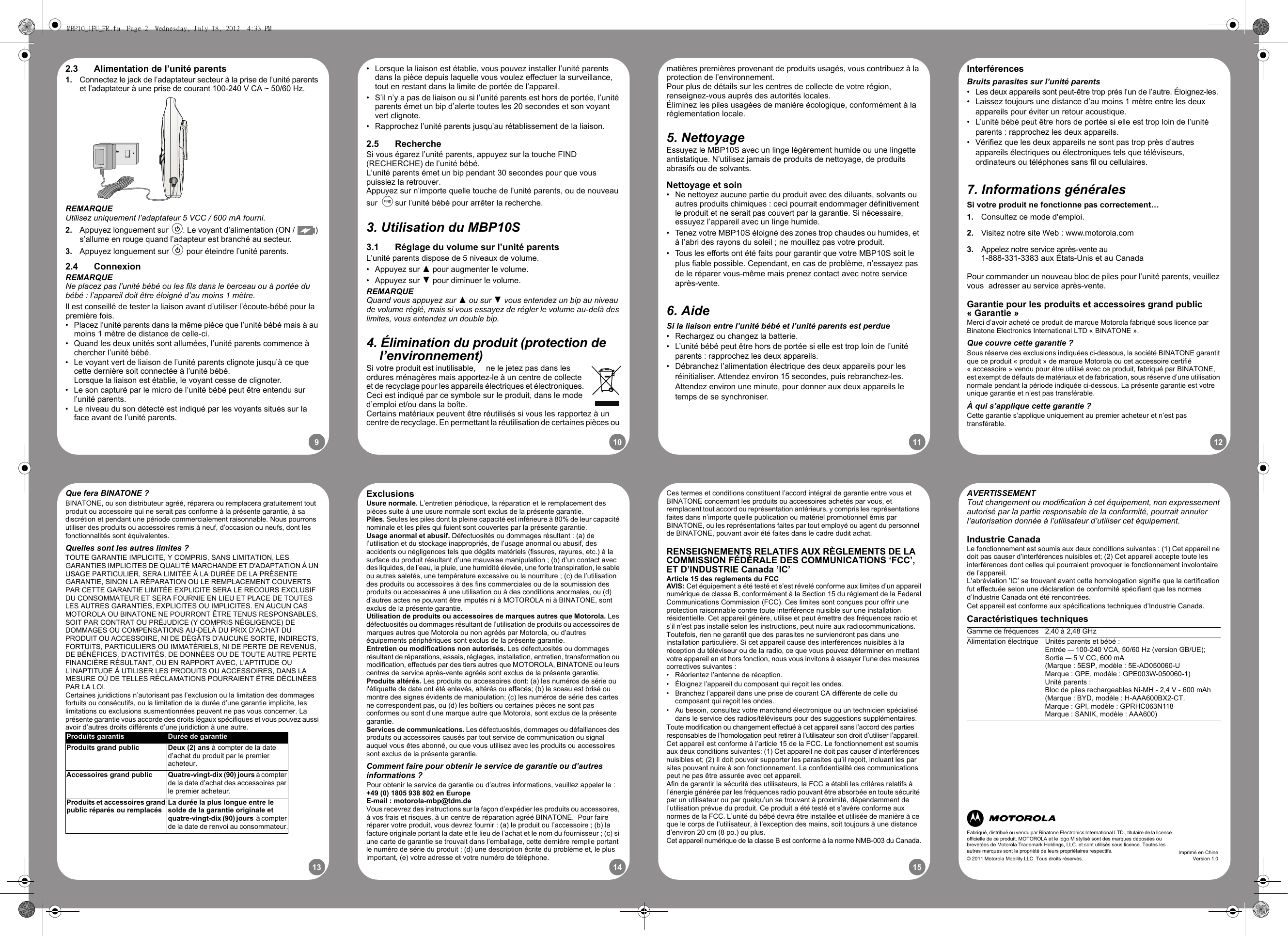 910 11 1213 14 15•  Lorsque la liaison est établie, vous pouvez installer l’unité parents dans la pièce depuis laquelle vous voulez effectuer la surveillance, tout en restant dans la limite de portée de l’appareil.•  S’il n’y a pas de liaison ou si l’unité parents est hors de portée, l’unité parents émet un bip d’alerte toutes les 20 secondes et son voyant vert clignote.•  Rapprochez l’unité parents jusqu’au rétablissement de la liaison.2.5 RechercheSi vous égarez l’unité parents, appuyez sur la touche FIND (RECHERCHE) de l’unité bébé.L’unité parents émet un bip pendant 30 secondes pour que vous puissiez la retrouver.Appuyez sur n’importe quelle touche de l’unité parents, ou de nouveau sur B sur l’unité bébé pour arrêter la recherche.3. Utilisation du MBP10S3.1 Réglage du volume sur l’unité parentsL’unité parents dispose de 5 niveaux de volume.• Appuyez sur ( pour augmenter le volume.• Appuyez sur ) pour diminuer le volume.REMARQUEQuand vous appuyez sur ( ou sur ) vous entendez un bip au niveau de volume réglé, mais si vous essayez de régler le volume au-delà des limites, vous entendez un double bip.4. Élimination du produit (protection de l’environnement)Si votre produit est inutilisable,  ne le jetez pas dans les ordures ménagères mais apportez-le à un centre de collecte et de recyclage pour les appareils électriques et électroniques. Ceci est indiqué par ce symbole sur le produit, dans le mode d’emploi et/ou dans la boîte.Certains matériaux peuvent être réutilisés si vous les rapportez à un centre de recyclage. En permettant la réutilisation de certaines pièces ou matières premières provenant de produits usagés, vous contribuez à la protection de l’environnement. Pour plus de détails sur les centres de collecte de votre région, renseignez-vous auprès des autorités locales.Éliminez les piles usagées de manière écologique, conformément à la réglementation locale.5. NettoyageEssuyez le MBP10S avec un linge légèrement humide ou une lingette antistatique. N’utilisez jamais de produits de nettoyage, de produits abrasifs ou de solvants.Nettoyage et soin•  Ne nettoyez aucune partie du produit avec des diluants, solvants ou autres produits chimiques : ceci pourrait endommager définitivement le produit et ne serait pas couvert par la garantie. Si nécessaire, essuyez l’appareil avec un linge humide.  •  Tenez votre MBP10S éloigné des zones trop chaudes ou humides, et à l’abri des rayons du soleil ; ne mouillez pas votre produit.•  Tous les efforts ont été faits pour garantir que votre MBP10S soit le plus fiable possible. Cependant, en cas de problème, n’essayez pas de le réparer vous-même mais prenez contact avec notre service après-vente.  6. AideSi la liaison entre l’unité bébé et l’unité parents est perdue •  Rechargez ou changez la batterie.•  L’unité bébé peut être hors de portée si elle est trop loin de l’unité parents : rapprochez les deux appareils.•  Débranchez l’alimentation électrique des deux appareils pour les réinitialiser. Attendez environ 15 secondes, puis rebranchez-les. Attendez environ une minute, pour donner aux deux appareils le temps de se synchroniser.InterférencesBruits parasites sur l’unité parents•  Les deux appareils sont peut-être trop près l’un de l’autre. Éloignez-les. •  Laissez toujours une distance d’au moins 1 mètre entre les deux appareils pour éviter un retour acoustique.•  L’unité bébé peut être hors de portée si elle est trop loin de l’unité parents : rapprochez les deux appareils.•  Vérifiez que les deux appareils ne sont pas trop près d’autres appareils électriques ou électroniques tels que téléviseurs, ordinateurs ou téléphones sans fil ou cellulaires.7. Informations généralesSi votre produit ne fonctionne pas correctement…1. Consultez ce mode d&apos;emploi.2. Visitez notre site Web : www.motorola.com3. Appelez notre service après-vente au 1-888-331-3383 aux États-Unis et au CanadaPour commander un nouveau bloc de piles pour l’unité parents, veuillez vous  adresser au service après-vente.Garantie pour les produits et accessoires grand public « Garantie »Merci d’avoir acheté ce produit de marque Motorola fabriqué sous licence par Binatone Electronics International LTD « BINATONE ».Que couvre cette garantie ? Sous réserve des exclusions indiquées ci-dessous, la société BINATONE garantit que ce produit « produit » de marque Motorola ou cet accessoire certifié « accessoire » vendu pour être utilisé avec ce produit, fabriqué par BINATONE, est exempt de défauts de matériaux et de fabrication, sous réserve d’une utilisation normale pendant la période indiquée ci-dessous. La présente garantie est votre unique garantie et n’est pas transférable.À qui s’applique cette garantie ?Cette garantie s’applique uniquement au premier acheteur et n’est pas transférable.2.3 Alimentation de l’unité parents1. Connectez le jack de l’adaptateur secteur à la prise de l’unité parents et l’adaptateur à une prise de courant 100-240 V CA ~ 50/60 Hz.REMARQUEUtilisez uniquement l’adaptateur 5 VCC / 600 mA fourni.2. Appuyez longuement sur P. Le voyant d’alimentation (ON /  ) s’allume en rouge quand l’adapteur est branché au secteur.3. Appuyez longuement sur P pour éteindre l’unité parents.2.4 ConnexionREMARQUENe placez pas l’unité bébé ou les fils dans le berceau ou à portée du bébé : l’appareil doit être éloigné d’au moins 1 mètre.Il est conseillé de tester la liaison avant d’utiliser l’écoute-bébé pour la première fois.•  Placez l’unité parents dans la même pièce que l’unité bébé mais à au moins 1 mètre de distance de celle-ci.•  Quand les deux unités sont allumées, l’unité parents commence à chercher l’unité bébé.•  Le voyant vert de liaison de l’unité parents clignote jusqu’à ce que cette dernière soit connectée à l’unité bébé. Lorsque la liaison est établie, le voyant cesse de clignoter.•  Le son capturé par le micro de l’unité bébé peut être entendu sur l’unité parents.•  Le niveau du son détecté est indiqué par les voyants situés sur la face avant de l’unité parents.ExclusionsUsure normale. L’entretien périodique, la réparation et le remplacement des pièces suite à une usure normale sont exclus de la présente garantie. Piles. Seules les piles dont la pleine capacité est inférieure à 80% de leur capacité nominale et les piles qui fuient sont couvertes par la présente garantie.Usage anormal et abusif. Défectuosités ou dommages résultant : (a) de l’utilisation et du stockage inappropriés, de l’usage anormal ou abusif, des accidents ou négligences tels que dégâts matériels (fissures, rayures, etc.) à la surface du produit résultant d’une mauvaise manipulation ; (b) d’un contact avec des liquides, de l’eau, la pluie, une humidité élevée, une forte transpiration, le sable ou autres saletés, une température excessive ou la nourriture ; (c) de l’utilisation des produits ou accessoires à des fins commerciales ou de la soumission des produits ou accessoires à une utilisation ou à des conditions anormales, ou (d) d’autres actes ne pouvant être imputés ni à MOTOROLA ni à BINATONE, sont exclus de la présente garantie. Utilisation de produits ou accessoires de marques autres que Motorola. Les défectuosités ou dommages résultant de l’utilisation de produits ou accessoires de marques autres que Motorola ou non agréés par Motorola, ou d’autres équipements périphériques sont exclus de la présente garantie. Entretien ou modifications non autorisés. Les défectuosités ou dommages résultant de réparations, essais, réglages, installation, entretien, transformation ou modification, effectués par des tiers autres que MOTOROLA, BINATONE ou leurs centres de service après-vente agréés sont exclus de la présente garantie. Produits altérés. Les produits ou accessoires dont: (a) les numéros de série ou l&apos;étiquette de date ont été enlevés, altérés ou effacés; (b) le sceau est brisé ou montre des signes évidents de manipulation; (c) les numéros de série des cartes ne correspondent pas, ou (d) les boîtiers ou certaines pièces ne sont pas conformes ou sont d’une marque autre que Motorola, sont exclus de la présente garantie. Services de communications. Les défectuosités, dommages ou défaillances des produits ou accessoires causés par tout service de communication ou signal auquel vous êtes abonné, ou que vous utilisez avec les produits ou accessoires sont exclus de la présente garantie.Comment faire pour obtenir le service de garantie ou d’autres informations ?Pour obtenir le service de garantie ou d’autres informations, veuillez appeler le :+49 (0) 1805 938 802 en EuropeE-mail : motorola-mbp@tdm.deVous recevrez des instructions sur la façon d’expédier les produits ou accessoires, à vos frais et risques, à un centre de réparation agréé BINATONE.  Pour faire réparer votre produit, vous devrez fournir : (a) le produit ou l’accessoire ; (b) la facture originale portant la date et le lieu de l’achat et le nom du fournisseur ; (c) si une carte de garantie se trouvait dans l’emballage, cette dernière remplie portant le numéro de série du produit ; (d) une description écrite du problème et, le plus important, (e) votre adresse et votre numéro de téléphone.Ces termes et conditions constituent l’accord intégral de garantie entre vous et BINATONE concernant les produits ou accessoires achetés par vous, et remplacent tout accord ou représentation antérieurs, y compris les représentations faites dans n’importe quelle publication ou matériel promotionnel émis par BINATONE, ou les représentations faites par tout employé ou agent du personnel de BINATONE, pouvant avoir été faites dans le cadre dudit achat.RENSEIGNEMENTS RELATIFS AUX RÈGLEMENTS DE LA COMMISSION FÉDÉRALE DES COMMUNICATIONS ‘FCC’, ET D’INDUSTRIE Canada ’IC’Article 15 des reglements du FCCAVIS: Cet équipement a été testé et s’est révelé conforme aux limites d’un appareilnumérique de classe B, conformément à la Section 15 du réglement de la FederalCommunications Commission (FCC). Ces limites sont conçues pour offrir uneprotection raisonnable contre toute interférence nuisible sur une installationrésidentielle. Cet appareil génère, utilise et peut émettre des fréquences radio et s’il n’est pas installé selon les instructions, peut nuire aux radiocommunications. Toutefois, rien ne garantit que des parasites ne surviendront pas dans une installation particulière. Si cet appareil cause des interférences nuisibles à la réception du téléviseur ou de la radio, ce que vous pouvez déterminer en mettant votre appareil en et hors fonction, nous vous invitons à essayer l’une des mesures correctives suivantes :•  Réorientez l’antenne de réception.•  Éloignez l’appareil du composant qui reçoit les ondes.•  Branchez l’appareil dans une prise de courant CA différente de celle du composant qui reçoit les ondes.•  Au besoin, consultez votre marchand électronique ou un technicien spécialisé dans le service des radios/téléviseurs pour des suggestions supplémentaires.Toute modification ou changement effectué à cet appareil sans l’accord des partiesresponsables de l’homologation peut retirer à l’utilisateur son droit d’utiliser l’appareil.Cet appareil est conforme à l’article 15 de la FCC. Le fonctionnement est soumisaux deux conditions suivantes: (1) Cet appareil ne doit pas causer d’interférences nuisibles et; (2) Il doit pouvoir supporter les parasites qu’il reçoit, incluant les par sites pouvant nuire à son fonctionnement. La confidentialité des communications peut ne pas être assurée avec cet appareil.Afin de garantir la sécurité des utilisateurs, la FCC a établi les critères relatifs à l’énergie générée par les fréquences radio pouvant être absorbée en toute sécurité par un utilisateur ou par quelqu’un se trouvant à proximité, dépendamment de l’utilisation prévue du produit. Ce produit a été testé et s’avère conforme aux normes de la FCC. L’unité du bébé devra être installée et utilisée de manière à ce que le corps de l’utilisateur, à l’exception des mains, soit toujours à une distance d’environ 20 cm (8 po.) ou plus.Cet appareil numérique de la classe B est conforme à la norme NMB-003 du Canada.AVERTISSEMENTTout changement ou modification à cet équipement, non expressement autorisé par la partie responsable de la conformité, pourrait annuler l’autorisation donnée à l’utilisateur d’utiliser cet équipement.Industrie CanadaLe fonctionnement est soumis aux deux conditions suivantes : (1) Cet appareil ne doit pas causer d’interférences nuisibles et; (2) Cet appareil accepte toute les interférences dont celles qui pourraient provoquer le fonctionnement involontaire de l’appareil.L’abréviation ’IC’ se trouvant avant cette homologation signifie que la certificationfut effectuée selon une déclaration de conformité spécifiant que les normesd’Industrie Canada ont été rencontrées.Cet appareil est conforme aux spécifications techniques d’Industrie Canada.Caractéristiques techniquesGamme de fréquences 2,40 à 2,48 GHzAlimentation électrique Unités parents et bébé :Entrée — 100-240 VCA, 50/60 Hz (version GB/UE); Sortie — 5 V CC, 600 mA (Marque : 5ESP, modèle : 5E-AD050060-UMarque : GPE, modèle : GPE003W-050060-1)Unité parents :Bloc de piles rechargeables Ni-MH - 2,4 V - 600 mAh(Marque : BYD, modèle : H-AAA600BX2-CT.Marque : GPI, modèle : GPRHC063N118Marque : SANIK, modèle : AAA600)Que fera BINATONE ?BINATONE, ou son distributeur agréé, réparera ou remplacera gratuitement tout produit ou accessoire qui ne serait pas conforme à la présente garantie, à sa discrétion et pendant une période commercialement raisonnable. Nous pourrons utiliser des produits ou accessoires remis à neuf, d’occasion ou neufs, dont les fonctionnalités sont équivalentes.Quelles sont les autres limites ?TOUTE GARANTIE IMPLICITE, Y COMPRIS, SANS LIMITATION, LES GARANTIES IMPLICITES DE QUALITÉ MARCHANDE ET D&apos;ADAPTATION À UN USAGE PARTICULIER, SERA LIMITÉE À LA DURÉE DE LA PRÉSENTE GARANTIE, SINON LA RÉPARATION OU LE REMPLACEMENT COUVERTS PAR CETTE GARANTIE LIMITÉE EXPLICITE SERA LE RECOURS EXCLUSIF DU CONSOMMATEUR ET SERA FOURNIE EN LIEU ET PLACE DE TOUTES LES AUTRES GARANTIES, EXPLICITES OU IMPLICITES. EN AUCUN CAS MOTOROLA OU BINATONE NE POURRONT ÊTRE TENUS RESPONSABLES, SOIT PAR CONTRAT OU PRÉJUDICE (Y COMPRIS NÉGLIGENCE) DE DOMMAGES OU COMPENSATIONS AU-DELÀ DU PRIX D’ACHAT DU PRODUIT OU ACCESSOIRE, NI DE DÉGÂTS D’AUCUNE SORTE, INDIRECTS, FORTUITS, PARTICULIERS OU IMMATÉRIELS, NI DE PERTE DE REVENUS, DE BÉNÉFICES, D’ACTIVITÉS, DE DONNÉES OU DE TOUTE AUTRE PERTE FINANCIÈRE RÉSULTANT, OU EN RAPPORT AVEC, L&apos;APTITUDE OU L’INAPTITUDE À UTILISER LES PRODUITS OU ACCESSOIRES, DANS LA MESURE OÙ DE TELLES RÉCLAMATIONS POURRAIENT ÊTRE DÉCLINÉES PAR LA LOI.Certaines juridictions n’autorisant pas l’exclusion ou la limitation des dommages fortuits ou consécutifs, ou la limitation de la durée d’une garantie implicite, les limitations ou exclusions susmentionnées peuvent ne pas vous concerner. La présente garantie vous accorde des droits légaux spécifiques et vous pouvez aussi avoir d’autres droits différents d’une juridiction à une autre.Produits garantis Durée de garantieProduits grand public  Deux (2) ans à compter de la date d’achat du produit par le premier acheteur.Accessoires grand public  Quatre-vingt-dix (90) jours à compter de la date d’achat des accessoires par le premier acheteur.Produits et accessoires grand public réparés ou remplacésLa durée la plus longue entre le solde de la garantie originale et quatre-vingt-dix (90) jours  à compter de la date de renvoi au consommateur. Fabriqué, distribué ou vendu par Binatone Electronics International LTD., titulaire de la licence officielle de ce produit. MOTOROLA et le logo M stylisé sont des marques déposées ou brevetées de Motorola Trademark Holdings, LLC. et sont utilisés sous licence. Toutes les autres marques sont la propriété de leurs propriétaires respectifs.© 2011 Motorola Mobility LLC. Tous droits réservés.Imprimé en ChineVersion 1.0MBP10_IFU_FR.fm  Page 2  Wednesday, July 18, 2012  4:33 PM