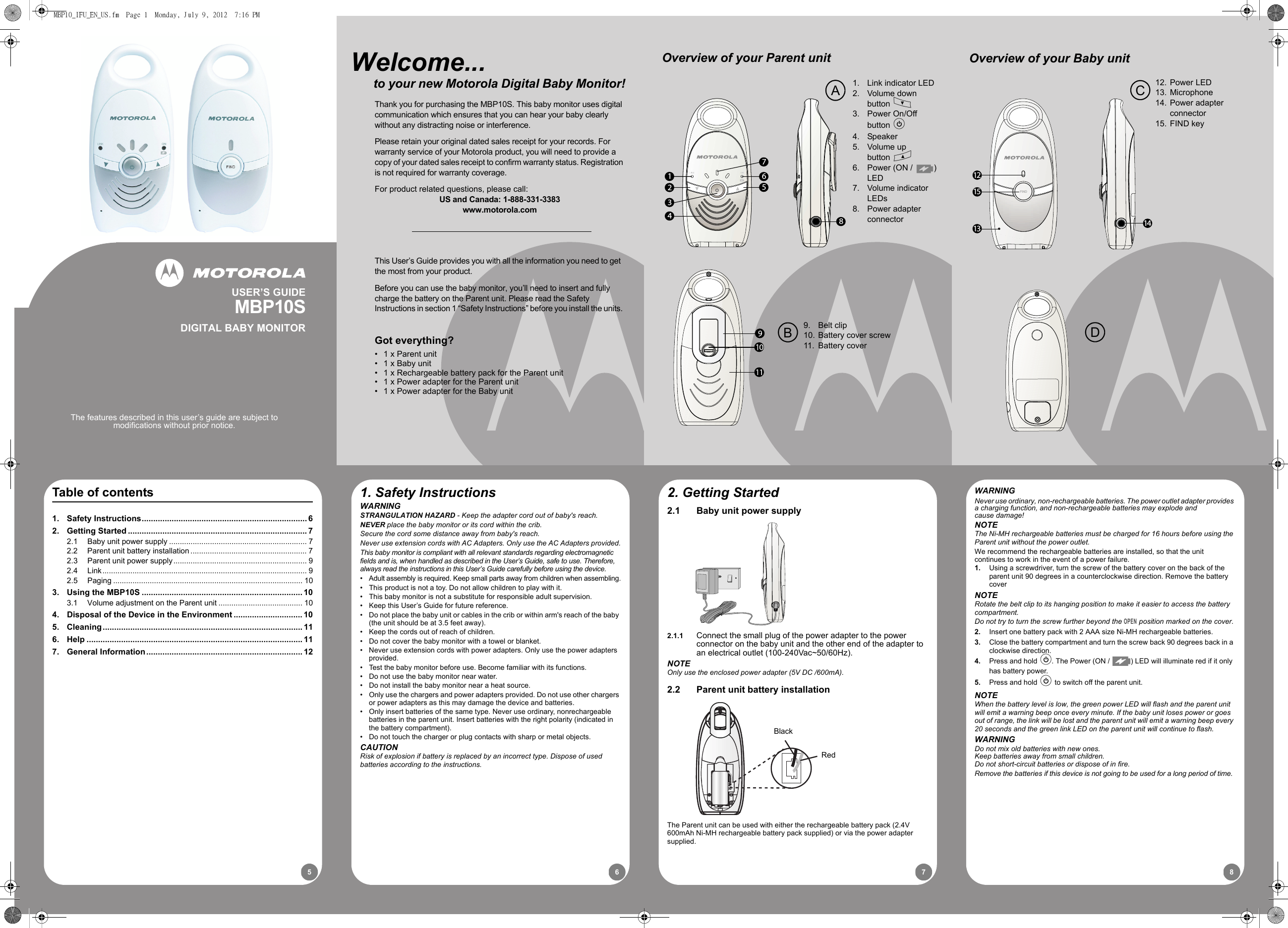 87651513 1412FINDOverview of your Baby unitCD12. Power LED13. Microphone14. Power adapter connector15. FIND key1. Safety InstructionsWARNINGSTRANGULATION HAZARD - Keep the adapter cord out of baby&apos;s reach.NEVER place the baby monitor or its cord within the crib.Secure the cord some distance away from baby&apos;s reach.Never use extension cords with AC Adapters. Only use the AC Adapters provided.This baby monitor is compliant with all relevant standards regarding electromagnetic fields and is, when handled as described in the User’s Guide, safe to use. Therefore, always read the instructions in this User’s Guide carefully before using the device.•  Adult assembly is required. Keep small parts away from children when assembling.•  This product is not a toy. Do not allow children to play with it.•  This baby monitor is not a substitute for responsible adult supervision.•  Keep this User’s Guide for future reference.•  Do not place the baby unit or cables in the crib or within arm&apos;s reach of the baby (the unit should be at 3.5 feet away).•  Keep the cords out of reach of children.•  Do not cover the baby monitor with a towel or blanket.•  Never use extension cords with power adapters. Only use the power adapters provided.•  Test the baby monitor before use. Become familiar with its functions.•  Do not use the baby monitor near water.•  Do not install the baby monitor near a heat source.•  Only use the chargers and power adapters provided. Do not use other chargers or power adapters as this may damage the device and batteries.•  Only insert batteries of the same type. Never use ordinary, nonrechargeable batteries in the parent unit. Insert batteries with the right polarity (indicated in the battery compartment).•  Do not touch the charger or plug contacts with sharp or metal objects.CAUTIONRisk of explosion if battery is replaced by an incorrect type. Dispose of used batteries according to the instructions.2. Getting Started2.1 Baby unit power supply2.1.1 Connect the small plug of the power adapter to the power connector on the baby unit and the other end of the adapter to an electrical outlet (100-240Vac~50/60Hz).NOTEOnly use the enclosed power adapter (5V DC /600mA).2.2 Parent unit battery installationThe Parent unit can be used with either the rechargeable battery pack (2.4V600mAh Ni-MH rechargeable battery pack supplied) or via the power adaptersupplied.BlackRedWARNINGNever use ordinary, non-rechargeable batteries. The power outlet adapter provides a charging function, and non-rechargeable batteries may explode and cause damage!NOTEThe Ni-MH rechargeable batteries must be charged for 16 hours before using the Parent unit without the power outlet.We recommend the rechargeable batteries are installed, so that the unitcontinues to work in the event of a power failure.1. Using a screwdriver, turn the screw of the battery cover on the back of the parent unit 90 degrees in a counterclockwise direction. Remove the battery coverNOTERotate the belt clip to its hanging position to make it easier to access the battery compartment.Do not try to turn the screw further beyond the OPEN position marked on the cover.2. Insert one battery pack with 2 AAA size Ni-MH rechargeable batteries.3. Close the battery compartment and turn the screw back 90 degrees back in a clockwise direction.4. Press and hold P. The Power (ON /  ) LED will illuminate red if it only has battery power. 5. Press and hold P to switch off the parent unit.NOTEWhen the battery level is low, the green power LED will flash and the parent unit will emit a warning beep once every minute. If the baby unit loses power or goes out of range, the link will be lost and the parent unit will emit a warning beep every 20 seconds and the green link LED on the parent unit will continue to flash.WARNINGDo not mix old batteries with new ones.Keep batteries away from small children.Do not short-circuit batteries or dispose of in fire.Remove the batteries if this device is not going to be used for a long period of time.Table of contents1. Safety Instructions........................................................................ 62. Getting Started .............................................................................. 72.1 Baby unit power supply ................................................................ 72.2 Parent unit battery installation...................................................... 72.3 Parent unit power supply.............................................................. 92.4 Link............................................................................................... 92.5 Paging ........................................................................................ 103. Using the MBP10S ...................................................................... 103.1 Volume adjustment on the Parent unit ....................................... 104. Disposal of the Device in the Environment .............................. 105. Cleaning....................................................................................... 116. Help .............................................................................................. 117. General Information.................................................................... 12123456781. Link indicator LED2. Volume down button M3. Power On/Off button P4. Speaker5. Volume up button O6. Power (ON /  ) LED7. Volume indicator LEDs8. Power adapter connectorOverview of your Parent unitB9. Belt clip10. Battery cover screw11. Battery coverAThis User’s Guide provides you with all the information you need to get the most from your product.Before you can use the baby monitor, you’ll need to insert and fully charge the battery on the Parent unit. Please read the Safety Instructions in section 1 “Safety Instructions” before you install the units.Got everything?•  1 x Parent unit•  1 x Baby unit•  1 x Rechargeable battery pack for the Parent unit•  1 x Power adapter for the Parent unit•  1 x Power adapter for the Baby unitWelcome...      to your new Motorola Digital Baby Monitor!Thank you for purchasing the MBP10S. This baby monitor uses digital communication which ensures that you can hear your baby clearly without any distracting noise or interference.Please retain your original dated sales receipt for your records. For warranty service of your Motorola product, you will need to provide a copy of your dated sales receipt to confirm warranty status. Registration is not required for warranty coverage.For product related questions, please call:US and Canada: 1-888-331-3383www.motorola.comUSER’S GUIDEMBP10SDIGITAL BABY MONITORThe features described in this user’s guide are subject to modifications without prior notice.MBP10_IFU_EN_US.fm  Page 1  Monday, July 9, 2012  7:16 PM