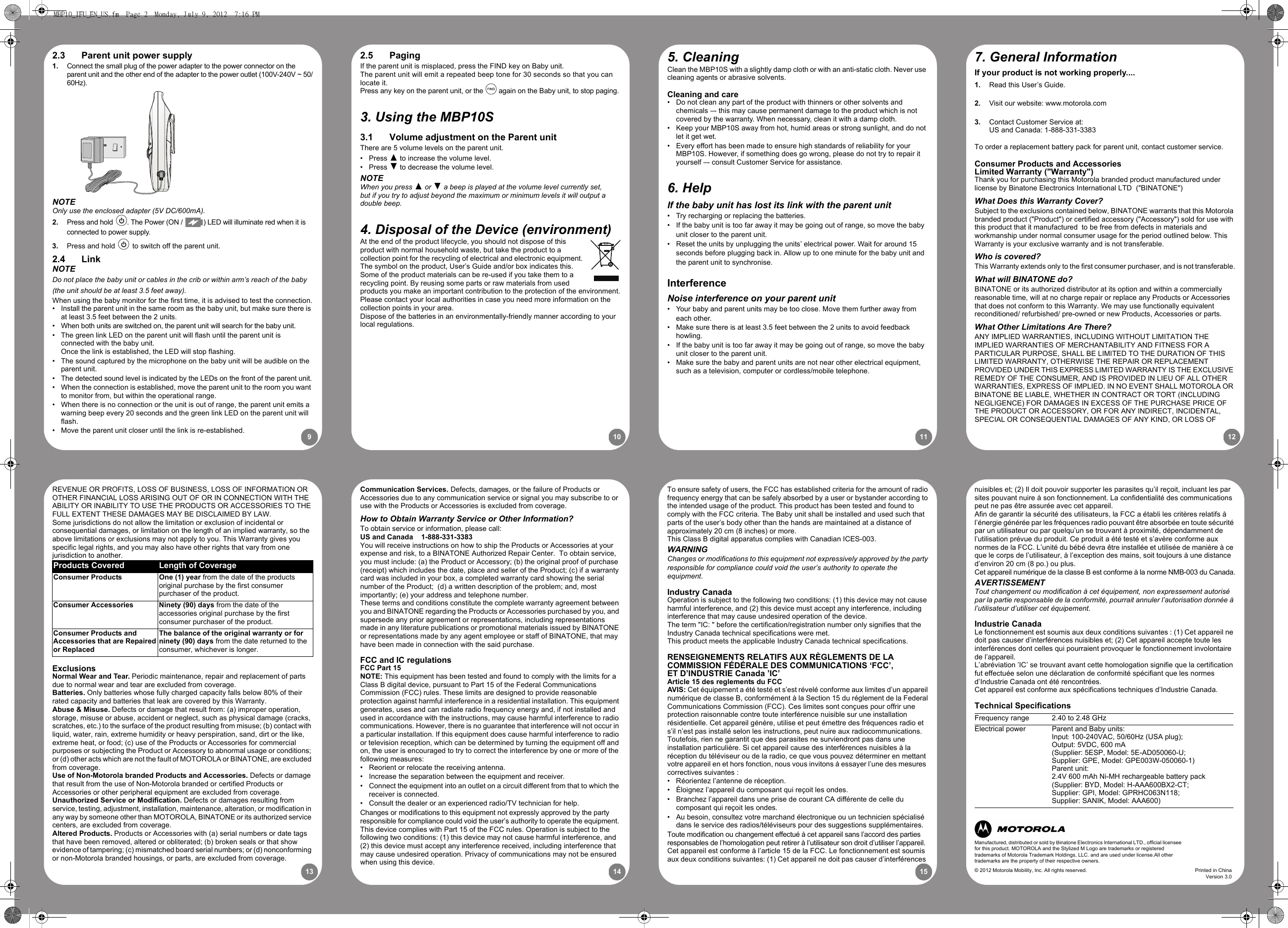 910 11 1213 14 152.5 PagingIf the parent unit is misplaced, press the FIND key on Baby unit.The parent unit will emit a repeated beep tone for 30 seconds so that you can locate it.Press any key on the parent unit, or theB again on the Baby unit, to stop paging.3. Using the MBP10S 3.1 Volume adjustment on the Parent unitThere are 5 volume levels on the parent unit.• Press ( to increase the volume level.• Press ) to decrease the volume level.NOTEWhen you press ( or ) a beep is played at the volume level currently set, but if you try to adjust beyond the maximum or minimum levels it will output a double beep.4. Disposal of the Device (environment)At the end of the product lifecycle, you should not dispose of this product with normal household waste, but take the product to a collection point for the recycling of electrical and electronic equipment. The symbol on the product, User’s Guide and/or box indicates this.Some of the product materials can be re-used if you take them to a recycling point. By reusing some parts or raw materials from used products you make an important contribution to the protection of the environment.Please contact your local authorities in case you need more information on the collection points in your area.Dispose of the batteries in an environmentally-friendly manner according to your local regulations.5. CleaningClean the MBP10S with a slightly damp cloth or with an anti-static cloth. Never use cleaning agents or abrasive solvents.Cleaning and care•  Do not clean any part of the product with thinners or other solvents and chemicals –- this may cause permanent damage to the product which is not covered by the warranty. When necessary, clean it with a damp cloth.•  Keep your MBP10S away from hot, humid areas or strong sunlight, and do not let it get wet.•  Every effort has been made to ensure high standards of reliability for your MBP10S. However, if something does go wrong, please do not try to repair it yourself –- consult Customer Service for assistance.6. HelpIf the baby unit has lost its link with the parent unit•  Try recharging or replacing the batteries.•  If the baby unit is too far away it may be going out of range, so move the baby unit closer to the parent unit.•  Reset the units by unplugging the units’ electrical power. Wait for around 15 seconds before plugging back in. Allow up to one minute for the baby unit and the parent unit to synchronise.InterferenceNoise interference on your parent unit•  Your baby and parent units may be too close. Move them further away from each other. •  Make sure there is at least 3.5 feet between the 2 units to avoid feedback howling.•  If the baby unit is too far away it may be going out of range, so move the baby unit closer to the parent unit.•  Make sure the baby and parent units are not near other electrical equipment, such as a television, computer or cordless/mobile telephone.7. General InformationIf your product is not working properly....1. Read this User’s Guide.2. Visit our website: www.motorola.com3. Contact Customer Service at: US and Canada: 1-888-331-3383To order a replacement battery pack for parent unit, contact customer service.Consumer Products and Accessories Limited Warranty (&quot;Warranty&quot;)Thank you for purchasing this Motorola branded product manufactured under license by Binatone Electronics International LTD  (&quot;BINATONE&quot;)What Does this Warranty Cover? Subject to the exclusions contained below, BINATONE warrants that this Motorola branded product (&quot;Product&quot;) or certified accessory (&quot;Accessory&quot;) sold for use with this product that it manufactured  to be free from defects in materials and workmanship under normal consumer usage for the period outlined below. This Warranty is your exclusive warranty and is not transferable.Who is covered?This Warranty extends only to the first consumer purchaser, and is not transferable.What will BINATONE do?BINATONE or its authorized distributor at its option and within a commercially reasonable time, will at no charge repair or replace any Products or Accessories that does not conform to this Warranty. We may use functionally equivalent reconditioned/ refurbished/ pre-owned or new Products, Accessories or parts.What Other Limitations Are There?ANY IMPLIED WARRANTIES, INCLUDING WITHOUT LIMITATION THE IMPLIED WARRANTIES OF MERCHANTABILITY AND FITNESS FOR A PARTICULAR PURPOSE, SHALL BE LIMITED TO THE DURATION OF THIS LIMITED WARRANTY, OTHERWISE THE REPAIR OR REPLACEMENT PROVIDED UNDER THIS EXPRESS LIMITED WARRANTY IS THE EXCLUSIVE REMEDY OF THE CONSUMER, AND IS PROVIDED IN LIEU OF ALL OTHER WARRANTIES, EXPRESS OF IMPLIED. IN NO EVENT SHALL MOTOROLA OR BINATONE BE LIABLE, WHETHER IN CONTRACT OR TORT (INCLUDING NEGLIGENCE) FOR DAMAGES IN EXCESS OF THE PURCHASE PRICE OF THE PRODUCT OR ACCESSORY, OR FOR ANY INDIRECT, INCIDENTAL, SPECIAL OR CONSEQUENTIAL DAMAGES OF ANY KIND, OR LOSS OF 2.3 Parent unit power supply1. Connect the small plug of the power adapter to the power connector on the parent unit and the other end of the adapter to the power outlet (100V-240V ~ 50/60Hz).NOTEOnly use the enclosed adapter (5V DC/600mA).2. Press and hold P. The Power (ON /  ) LED will illuminate red when it is connected to power supply.3. Press and hold P to switch off the parent unit.2.4 LinkNOTEDo not place the baby unit or cables in the crib or within arm’s reach of the baby (the unit should be at least 3.5 feet away).When using the baby monitor for the first time, it is advised to test the connection.•  Install the parent unit in the same room as the baby unit, but make sure there is at least 3.5 feet between the 2 units.•  When both units are switched on, the parent unit will search for the baby unit.•  The green link LED on the parent unit will flash until the parent unit is connected with the baby unit. Once the link is established, the LED will stop flashing.•  The sound captured by the microphone on the baby unit will be audible on the parent unit.•  The detected sound level is indicated by the LEDs on the front of the parent unit.•  When the connection is established, move the parent unit to the room you want to monitor from, but within the operational range.•  When there is no connection or the unit is out of range, the parent unit emits a warning beep every 20 seconds and the green link LED on the parent unit will flash.•  Move the parent unit closer until the link is re-established.Communication Services. Defects, damages, or the failure of Products or Accessories due to any communication service or signal you may subscribe to or use with the Products or Accessories is excluded from coverage.How to Obtain Warranty Service or Other Information?To obtain service or information, please call:US and Canada    1-888-331-3383You will receive instructions on how to ship the Products or Accessories at your expense and risk, to a BINATONE Authorized Repair Center.  To obtain service, you must include: (a) the Product or Accessory; (b) the original proof of purchase (receipt) which includes the date, place and seller of the Product; (c) if a warranty card was included in your box, a completed warranty card showing the serial number of the Product;  (d) a written description of the problem; and, most importantly; (e) your address and telephone number.These terms and conditions constitute the complete warranty agreement between you and BINATONE regarding the Products or Accessories purchased by you, and supersede any prior agreement or representations, including representations made in any literature publications or promotional materials issued by BINATONE or representations made by any agent employee or staff of BINATONE, that may have been made in connection with the said purchase.FCC and IC regulationsFCC Part 15NOTE: This equipment has been tested and found to comply with the limits for a Class B digital device, pursuant to Part 15 of the Federal Communications Commission (FCC) rules. These limits are designed to provide reasonable protection against harmful interference in a residential installation. This equipment generates, uses and can radiate radio frequency energy and, if not installed and used in accordance with the instructions, may cause harmful interference to radio communications. However, there is no guarantee that interference will not occur in a particular installation. If this equipment does cause harmful interference to radio or television reception, which can be determined by turning the equipment off and on, the user is encouraged to try to correct the interference by one or more of the following measures:•  Reorient or relocate the receiving antenna.•  Increase the separation between the equipment and receiver.•  Connect the equipment into an outlet on a circuit different from that to which the receiver is connected.•  Consult the dealer or an experienced radio/TV technician for help.Changes or modifications to this equipment not expressly approved by the partyresponsible for compliance could void the user’s authority to operate the equipment. This device complies with Part 15 of the FCC rules. Operation is subject to the following two conditions: (1) this device may not cause harmful interference, and (2) this device must accept any interference received, including interference thatmay cause undesired operation. Privacy of communications may not be ensuredwhen using this device.To ensure safety of users, the FCC has established criteria for the amount of radiofrequency energy that can be safely absorbed by a user or bystander according tothe intended usage of the product. This product has been tested and found tocomply with the FCC criteria. The Baby unit shall be installed and used such thatparts of the user’s body other than the hands are maintained at a distance ofapproximately 20 cm (8 inches) or more.This Class B digital apparatus complies with Canadian ICES-003.WARNINGChanges or modifications to this equipment not expressively approved by the partyresponsible for compliance could void the user’s authority to operate the equipment.Industry CanadaOperation is subject to the following two conditions: (1) this device may not causeharmful interference, and (2) this device must accept any interference, includinginterference that may cause undesired operation of the device.The term &quot;IC: &quot; before the certification/registration number only signifies that theIndustry Canada technical specifications were met.This product meets the applicable Industry Canada technical specifications.RENSEIGNEMENTS RELATIFS AUX RÈGLEMENTS DE LA COMMISSION FÉDÉRALE DES COMMUNICATIONS ‘FCC’, ET D’INDUSTRIE Canada ’IC’Article 15 des reglements du FCCAVIS: Cet équipement a été testé et s’est révelé conforme aux limites d’un appareilnumérique de classe B, conformément à la Section 15 du réglement de la FederalCommunications Commission (FCC). Ces limites sont conçues pour offrir uneprotection raisonnable contre toute interférence nuisible sur une installationrésidentielle. Cet appareil génère, utilise et peut émettre des fréquences radio et s’il n’est pas installé selon les instructions, peut nuire aux radiocommunications. Toutefois, rien ne garantit que des parasites ne surviendront pas dans une installation particulière. Si cet appareil cause des interférences nuisibles à la réception du téléviseur ou de la radio, ce que vous pouvez déterminer en mettant votre appareil en et hors fonction, nous vous invitons à essayer l’une des mesures correctives suivantes :•  Réorientez l’antenne de réception.•  Éloignez l’appareil du composant qui reçoit les ondes.•  Branchez l’appareil dans une prise de courant CA différente de celle du composant qui reçoit les ondes.•  Au besoin, consultez votre marchand électronique ou un technicien spécialisé dans le service des radios/téléviseurs pour des suggestions supplémentaires.Toute modification ou changement effectué à cet appareil sans l’accord des partiesresponsables de l’homologation peut retirer à l’utilisateur son droit d’utiliser l’appareil.Cet appareil est conforme à l’article 15 de la FCC. Le fonctionnement est soumisaux deux conditions suivantes: (1) Cet appareil ne doit pas causer d’interférences nuisibles et; (2) Il doit pouvoir supporter les parasites qu’il reçoit, incluant les par sites pouvant nuire à son fonctionnement. La confidentialité des communications peut ne pas être assurée avec cet appareil.Afin de garantir la sécurité des utilisateurs, la FCC a établi les critères relatifs à l’énergie générée par les fréquences radio pouvant être absorbée en toute sécurité par un utilisateur ou par quelqu’un se trouvant à proximité, dépendamment de l’utilisation prévue du produit. Ce produit a été testé et s’avère conforme aux normes de la FCC. L’unité du bébé devra être installée et utilisée de manière à ce que le corps de l’utilisateur, à l’exception des mains, soit toujours à une distance d’environ 20 cm (8 po.) ou plus.Cet appareil numérique de la classe B est conforme à la norme NMB-003 du Canada.AVERTISSEMENTTout changement ou modification à cet équipement, non expressement autorisé par la partie responsable de la conformité, pourrait annuler l’autorisation donnée à l’utilisateur d’utiliser cet équipement.Industrie CanadaLe fonctionnement est soumis aux deux conditions suivantes : (1) Cet appareil ne doit pas causer d’interférences nuisibles et; (2) Cet appareil accepte toute les interférences dont celles qui pourraient provoquer le fonctionnement involontaire de l’appareil.L’abréviation ’IC’ se trouvant avant cette homologation signifie que la certificationfut effectuée selon une déclaration de conformité spécifiant que les normesd’Industrie Canada ont été rencontrées.Cet appareil est conforme aux spécifications techniques d’Industrie Canada.Technical SpecificationsFrequency range 2.40 to 2.48 GHzElectrical power Parent and Baby units:Input: 100-240VAC, 50/60Hz (USA plug); Output: 5VDC, 600 mA (Supplier: 5ESP, Model: 5E-AD050060-U; Supplier: GPE, Model: GPE003W-050060-1)Parent unit:2.4V 600 mAh Ni-MH rechargeable battery pack(Supplier: BYD, Model: H-AAA600BX2-CT;Supplier: GPI, Model: GPRHC063N118;Supplier: SANIK, Model: AAA600)REVENUE OR PROFITS, LOSS OF BUSINESS, LOSS OF INFORMATION OR OTHER FINANCIAL LOSS ARISING OUT OF OR IN CONNECTION WITH THE ABILITY OR INABILITY TO USE THE PRODUCTS OR ACCESSORIES TO THE FULL EXTENT THESE DAMAGES MAY BE DISCLAIMED BY LAW.Some jurisdictions do not allow the limitation or exclusion of incidental or consequential damages, or limitation on the length of an implied warranty, so the above limitations or exclusions may not apply to you. This Warranty gives you specific legal rights, and you may also have other rights that vary from one jurisdiction to another.ExclusionsNormal Wear and Tear. Periodic maintenance, repair and replacement of parts due to normal wear and tear are excluded from coverage. Batteries. Only batteries whose fully charged capacity falls below 80% of their rated capacity and batteries that leak are covered by this Warranty.Abuse &amp; Misuse. Defects or damage that result from: (a) improper operation, storage, misuse or abuse, accident or neglect, such as physical damage (cracks, scratches, etc.) to the surface of the product resulting from misuse; (b) contact with liquid, water, rain, extreme humidity or heavy perspiration, sand, dirt or the like, extreme heat, or food; (c) use of the Products or Accessories for commercial purposes or subjecting the Product or Accessory to abnormal usage or conditions; or (d) other acts which are not the fault of MOTOROLA or BINATONE, are excluded from coverage. Use of Non-Motorola branded Products and Accessories. Defects or damage that result from the use of Non-Motorola branded or certified Products or Accessories or other peripheral equipment are excluded from coverage. Unauthorized Service or Modification. Defects or damages resulting from service, testing, adjustment, installation, maintenance, alteration, or modification in any way by someone other than MOTOROLA, BINATONE or its authorized service centers, are excluded from coverage. Altered Products. Products or Accessories with (a) serial numbers or date tags that have been removed, altered or obliterated; (b) broken seals or that show evidence of tampering; (c) mismatched board serial numbers; or (d) nonconforming or non-Motorola branded housings, or parts, are excluded from coverage. Products Covered Length of CoverageConsumer Products  One (1) year from the date of the products original purchase by the first consumer purchaser of the product.Consumer Accessories  Ninety (90) days from the date of the accessories original purchase by the first consumer purchaser of the product.Consumer Products and Accessories that are Repaired or ReplacedThe balance of the original warranty or for ninety (90) days from the date returned to the consumer, whichever is longer.Manufactured, distributed or sold by Binatone Electronics International LTD., official licensee for this product. MOTOROLA and the Stylized M Logo are trademarks or registered trademarks of Motorola Trademark Holdings, LLC. and are used under license.All other trademarks are the property of their respective owners.© 2012 Motorola Mobility, Inc. All rights reserved. Printed in ChinaVersion 3.0MBP10_IFU_EN_US.fm  Page 2  Monday, July 9, 2012  7:16 PM