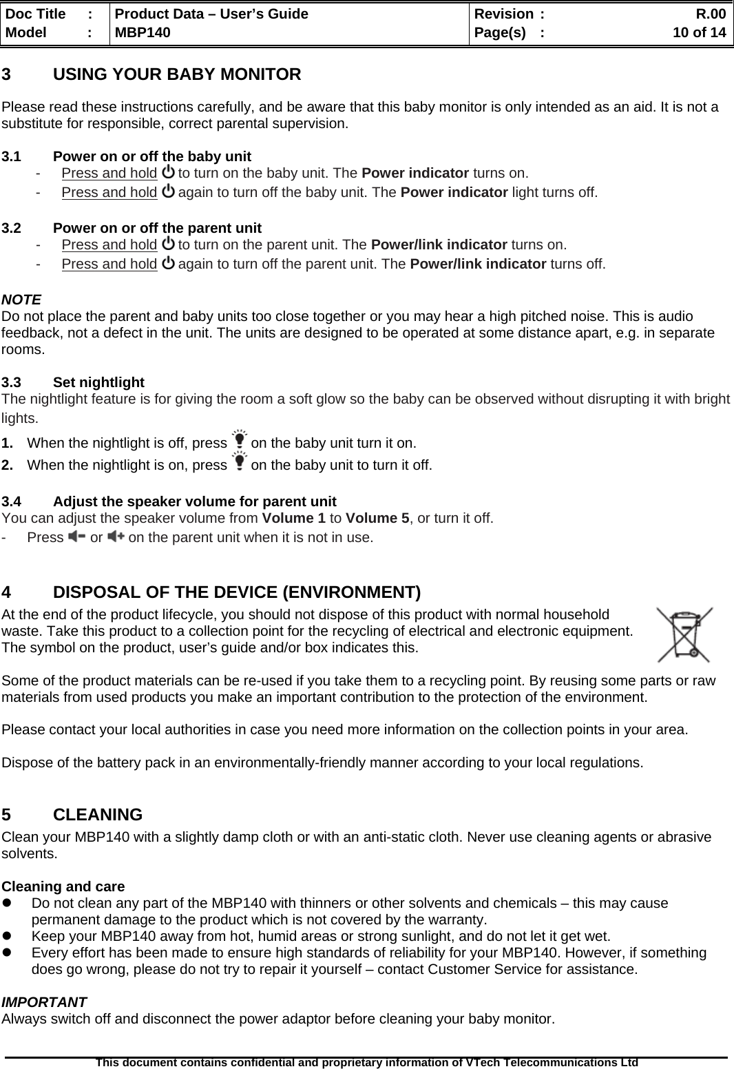  Doc Title  :  Product Data – User’s Guide  Revision :    R.00Model   :  MBP140  Page(s)  :    10 of 14  This document contains confidential and proprietary information of VTech Telecommunications Ltd   3  USING YOUR BABY MONITOR Please read these instructions carefully, and be aware that this baby monitor is only intended as an aid. It is not a substitute for responsible, correct parental supervision.  3.1  Power on or off the baby unit -  Press and hold  to turn on the baby unit. The Power indicator turns on. -  Press and hold  again to turn off the baby unit. The Power indicator light turns off.  3.2  Power on or off the parent unit -  Press and hold  to turn on the parent unit. The Power/link indicator turns on. -  Press and hold  again to turn off the parent unit. The Power/link indicator turns off.  NOTE Do not place the parent and baby units too close together or you may hear a high pitched noise. This is audio feedback, not a defect in the unit. The units are designed to be operated at some distance apart, e.g. in separate rooms.   3.3  Set nightlight The nightlight feature is for giving the room a soft glow so the baby can be observed without disrupting it with bright lights. 1.  When the nightlight is off, press   on the baby unit turn it on. 2.  When the nightlight is on, press   on the baby unit to turn it off.  3.4  Adjust the speaker volume for parent unit You can adjust the speaker volume from Volume 1 to Volume 5, or turn it off. - Press  or   on the parent unit when it is not in use.  4  DISPOSAL OF THE DEVICE (ENVIRONMENT)  At the end of the product lifecycle, you should not dispose of this product with normal household waste. Take this product to a collection point for the recycling of electrical and electronic equipment. The symbol on the product, user’s guide and/or box indicates this.  Some of the product materials can be re-used if you take them to a recycling point. By reusing some parts or raw materials from used products you make an important contribution to the protection of the environment.  Please contact your local authorities in case you need more information on the collection points in your area.  Dispose of the battery pack in an environmentally-friendly manner according to your local regulations.  5  CLEANING  Clean your MBP140 with a slightly damp cloth or with an anti-static cloth. Never use cleaning agents or abrasive solvents.  Cleaning and care   Do not clean any part of the MBP140 with thinners or other solvents and chemicals – this may cause permanent damage to the product which is not covered by the warranty.   Keep your MBP140 away from hot, humid areas or strong sunlight, and do not let it get wet.   Every effort has been made to ensure high standards of reliability for your MBP140. However, if something does go wrong, please do not try to repair it yourself – contact Customer Service for assistance.  IMPORTANT Always switch off and disconnect the power adaptor before cleaning your baby monitor.  