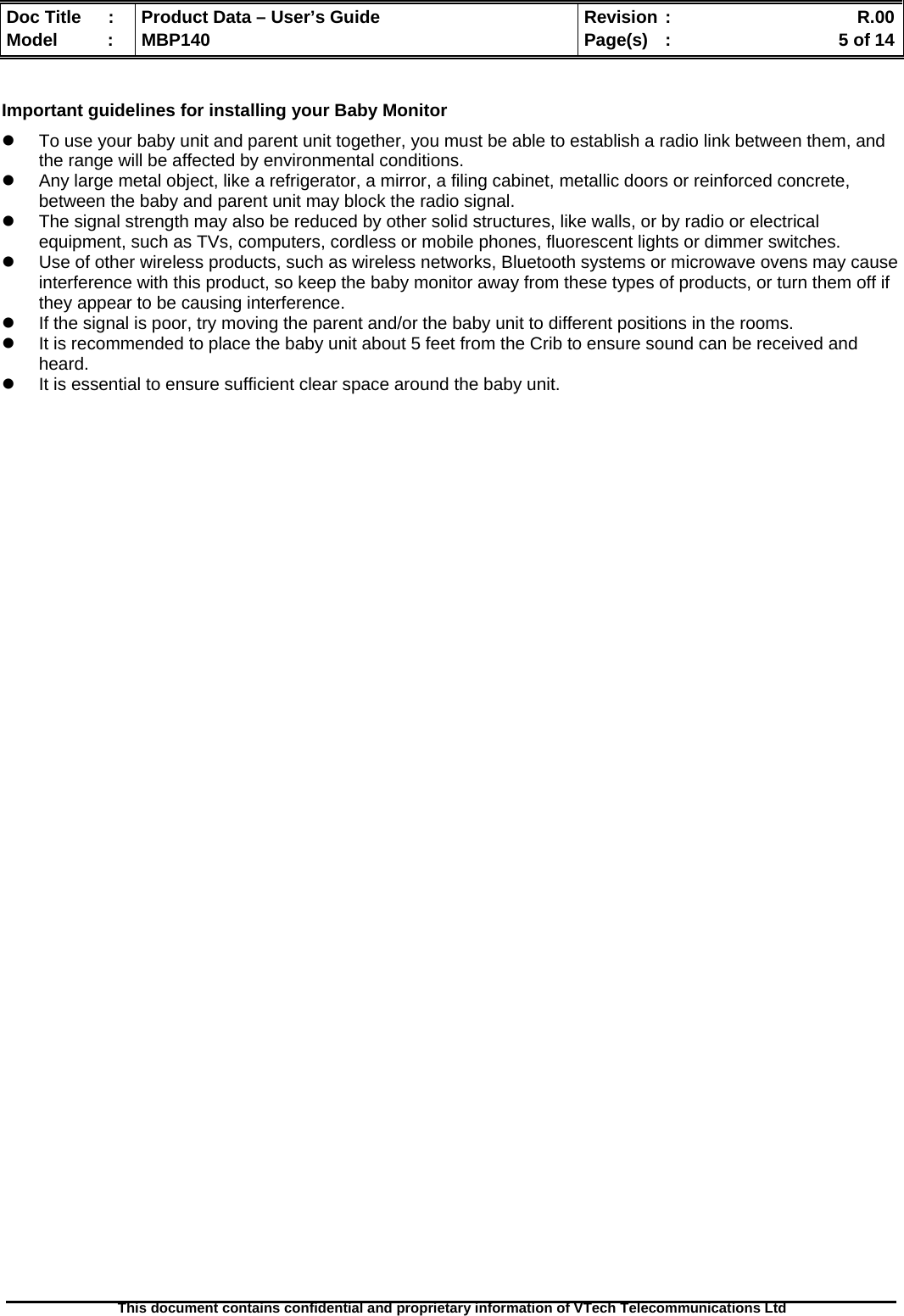  Doc Title  :  Product Data – User’s Guide  Revision :    R.00Model   :  MBP140  Page(s)  :    5 of 14  This document contains confidential and proprietary information of VTech Telecommunications Ltd    Important guidelines for installing your Baby Monitor   To use your baby unit and parent unit together, you must be able to establish a radio link between them, and the range will be affected by environmental conditions.   Any large metal object, like a refrigerator, a mirror, a filing cabinet, metallic doors or reinforced concrete, between the baby and parent unit may block the radio signal.   The signal strength may also be reduced by other solid structures, like walls, or by radio or electrical equipment, such as TVs, computers, cordless or mobile phones, fluorescent lights or dimmer switches.   Use of other wireless products, such as wireless networks, Bluetooth systems or microwave ovens may cause interference with this product, so keep the baby monitor away from these types of products, or turn them off if they appear to be causing interference.   If the signal is poor, try moving the parent and/or the baby unit to different positions in the rooms.   It is recommended to place the baby unit about 5 feet from the Crib to ensure sound can be received and heard.   It is essential to ensure sufficient clear space around the baby unit. 