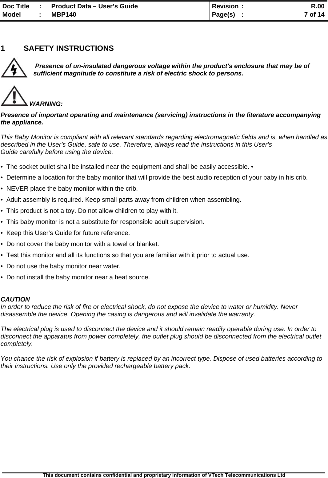  Doc Title  :  Product Data – User’s Guide  Revision :    R.00Model   :  MBP140  Page(s)  :    7 of 14  This document contains confidential and proprietary information of VTech Telecommunications Ltd    1  SAFETY INSTRUCTIONS   Presence of un-insulated dangerous voltage within the product&apos;s enclosure that may be of sufficient magnitude to constitute a risk of electric shock to persons.   WARNING: Presence of important operating and maintenance (servicing) instructions in the literature accompanying the appliance.   This Baby Monitor is compliant with all relevant standards regarding electromagnetic fields and is, when handled as described in the User’s Guide, safe to use. Therefore, always read the instructions in this User’s Guide carefully before using the device.  •  The socket outlet shall be installed near the equipment and shall be easily accessible. •  •  Determine a location for the baby monitor that will provide the best audio reception of your baby in his crib. •  NEVER place the baby monitor within the crib. •  Adult assembly is required. Keep small parts away from children when assembling. •  This product is not a toy. Do not allow children to play with it. •  This baby monitor is not a substitute for responsible adult supervision. •  Keep this User’s Guide for future reference. •  Do not cover the baby monitor with a towel or blanket. •  Test this monitor and all its functions so that you are familiar with it prior to actual use. •  Do not use the baby monitor near water. •  Do not install the baby monitor near a heat source.   CAUTION In order to reduce the risk of fire or electrical shock, do not expose the device to water or humidity. Never disassemble the device. Opening the casing is dangerous and will invalidate the warranty.   The electrical plug is used to disconnect the device and it should remain readily operable during use. In order to disconnect the apparatus from power completely, the outlet plug should be disconnected from the electrical outlet completely.  You chance the risk of explosion if battery is replaced by an incorrect type. Dispose of used batteries according to their instructions. Use only the provided rechargeable battery pack.              