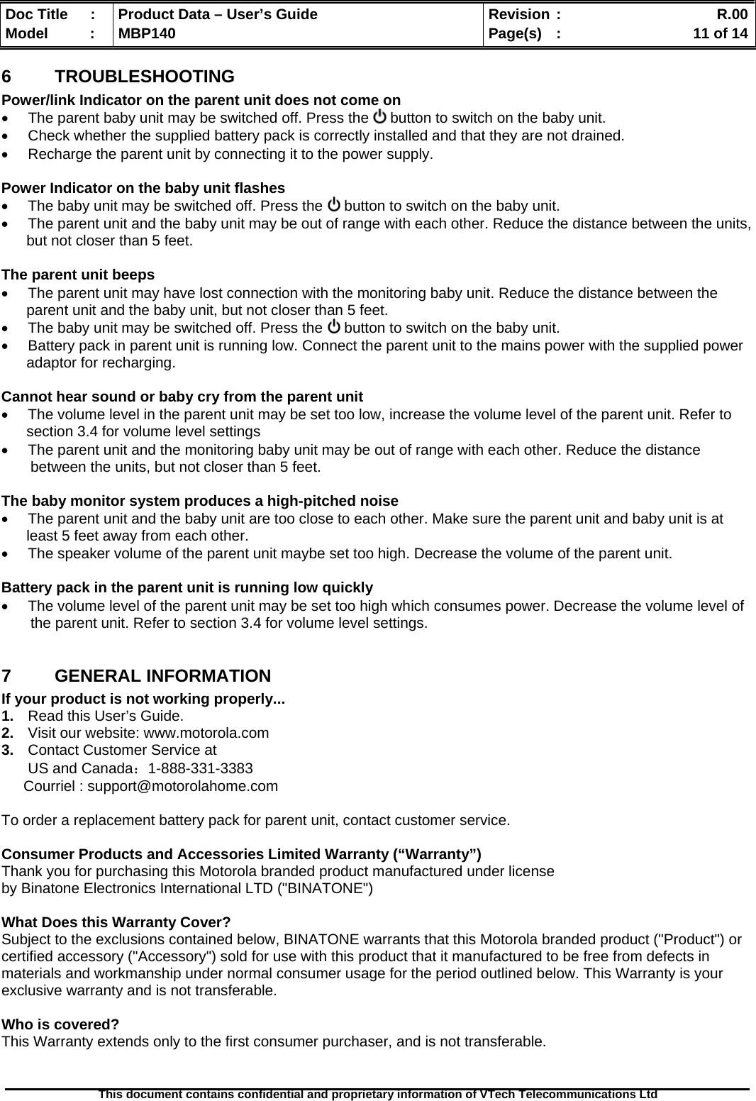  Doc Title  :  Product Data – User’s Guide  Revision :    R.00Model   :  MBP140  Page(s)  :    11 of 14  This document contains confidential and proprietary information of VTech Telecommunications Ltd   6  TROUBLESHOOTING Power/link Indicator on the parent unit does not come on   The parent baby unit may be switched off. Press the   button to switch on the baby unit.   Check whether the supplied battery pack is correctly installed and that they are not drained.   Recharge the parent unit by connecting it to the power supply.  Power Indicator on the baby unit flashes   The baby unit may be switched off. Press the   button to switch on the baby unit.   The parent unit and the baby unit may be out of range with each other. Reduce the distance between the units, but not closer than 5 feet.  The parent unit beeps   The parent unit may have lost connection with the monitoring baby unit. Reduce the distance between the parent unit and the baby unit, but not closer than 5 feet.   The baby unit may be switched off. Press the   button to switch on the baby unit.   Battery pack in parent unit is running low. Connect the parent unit to the mains power with the supplied power adaptor for recharging.  Cannot hear sound or baby cry from the parent unit   The volume level in the parent unit may be set too low, increase the volume level of the parent unit. Refer to section 3.4 for volume level settings   The parent unit and the monitoring baby unit may be out of range with each other. Reduce the distance    between the units, but not closer than 5 feet.  The baby monitor system produces a high-pitched noise   The parent unit and the baby unit are too close to each other. Make sure the parent unit and baby unit is at least 5 feet away from each other.   The speaker volume of the parent unit maybe set too high. Decrease the volume of the parent unit.  Battery pack in the parent unit is running low quickly   The volume level of the parent unit may be set too high which consumes power. Decrease the volume level of    the parent unit. Refer to section 3.4 for volume level settings.  7  GENERAL INFORMATION  If your product is not working properly... 1.  Read this User’s Guide. 2.  Visit our website: www.motorola.com 3.  Contact Customer Service at US and Canada：1-888-331-3383 Courriel : support@motorolahome.com  To order a replacement battery pack for parent unit, contact customer service.  Consumer Products and Accessories Limited Warranty (“Warranty”) Thank you for purchasing this Motorola branded product manufactured under license  by Binatone Electronics International LTD (&quot;BINATONE&quot;)  What Does this Warranty Cover?  Subject to the exclusions contained below, BINATONE warrants that this Motorola branded product (&quot;Product&quot;) or certified accessory (&quot;Accessory&quot;) sold for use with this product that it manufactured to be free from defects in materials and workmanship under normal consumer usage for the period outlined below. This Warranty is your exclusive warranty and is not transferable.  Who is covered? This Warranty extends only to the first consumer purchaser, and is not transferable.   