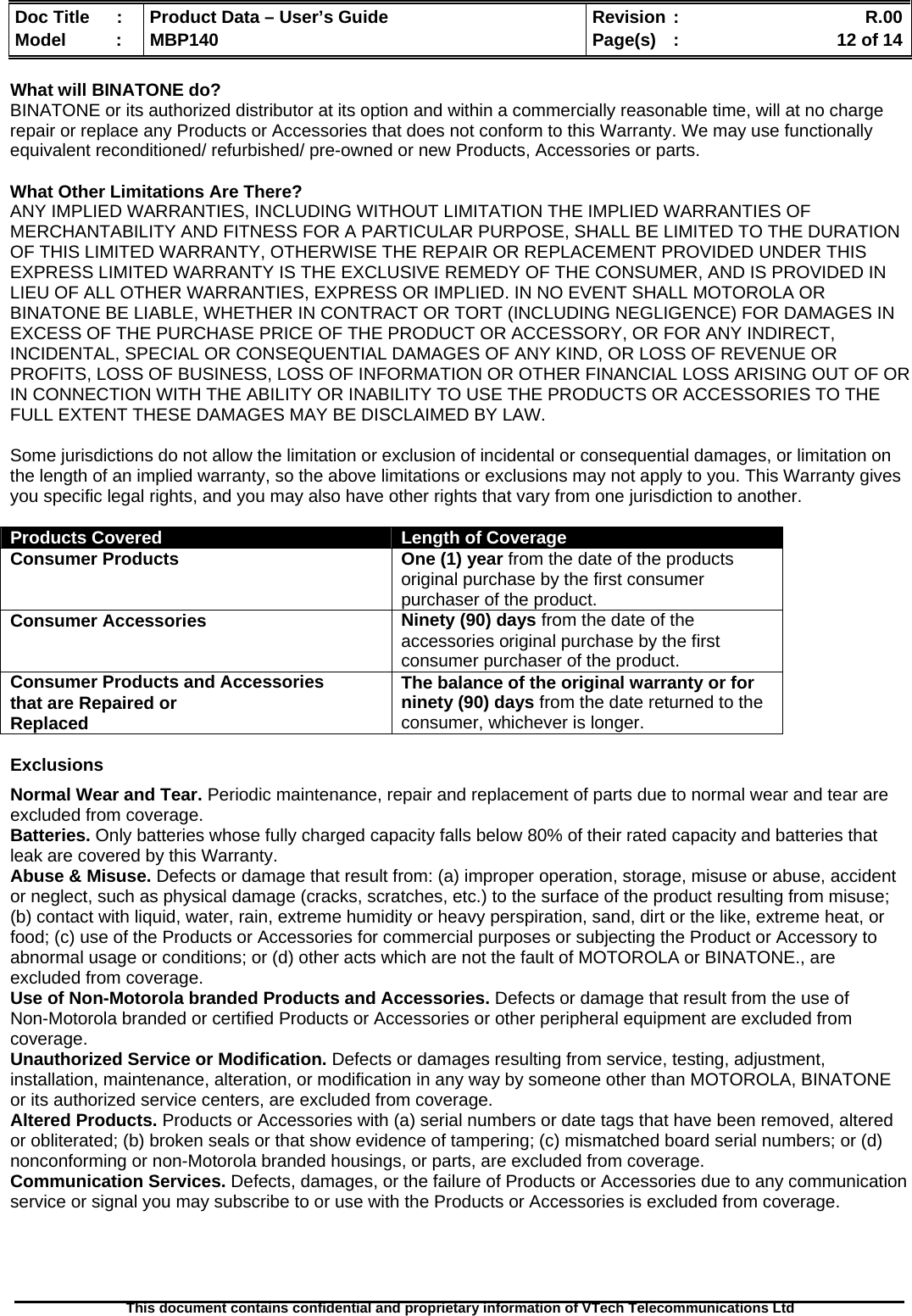  Doc Title  :  Product Data – User’s Guide  Revision :    R.00Model   :  MBP140  Page(s)  :    12 of 14  This document contains confidential and proprietary information of VTech Telecommunications Ltd   What will BINATONE do? BINATONE or its authorized distributor at its option and within a commercially reasonable time, will at no charge repair or replace any Products or Accessories that does not conform to this Warranty. We may use functionally equivalent reconditioned/ refurbished/ pre-owned or new Products, Accessories or parts.  What Other Limitations Are There? ANY IMPLIED WARRANTIES, INCLUDING WITHOUT LIMITATION THE IMPLIED WARRANTIES OF MERCHANTABILITY AND FITNESS FOR A PARTICULAR PURPOSE, SHALL BE LIMITED TO THE DURATION OF THIS LIMITED WARRANTY, OTHERWISE THE REPAIR OR REPLACEMENT PROVIDED UNDER THIS EXPRESS LIMITED WARRANTY IS THE EXCLUSIVE REMEDY OF THE CONSUMER, AND IS PROVIDED IN LIEU OF ALL OTHER WARRANTIES, EXPRESS OR IMPLIED. IN NO EVENT SHALL MOTOROLA OR BINATONE BE LIABLE, WHETHER IN CONTRACT OR TORT (INCLUDING NEGLIGENCE) FOR DAMAGES IN EXCESS OF THE PURCHASE PRICE OF THE PRODUCT OR ACCESSORY, OR FOR ANY INDIRECT, INCIDENTAL, SPECIAL OR CONSEQUENTIAL DAMAGES OF ANY KIND, OR LOSS OF REVENUE OR PROFITS, LOSS OF BUSINESS, LOSS OF INFORMATION OR OTHER FINANCIAL LOSS ARISING OUT OF OR IN CONNECTION WITH THE ABILITY OR INABILITY TO USE THE PRODUCTS OR ACCESSORIES TO THE FULL EXTENT THESE DAMAGES MAY BE DISCLAIMED BY LAW.  Some jurisdictions do not allow the limitation or exclusion of incidental or consequential damages, or limitation on the length of an implied warranty, so the above limitations or exclusions may not apply to you. This Warranty gives you specific legal rights, and you may also have other rights that vary from one jurisdiction to another.  Products Covered  Length of Coverage Consumer Products   One (1) year from the date of the products original purchase by the first consumer purchaser of the product. Consumer Accessories  Ninety (90) days from the date of the accessories original purchase by the first consumer purchaser of the product. Consumer Products and Accessories that are Repaired or Replaced The balance of the original warranty or for ninety (90) days from the date returned to the consumer, whichever is longer.  Exclusions Normal Wear and Tear. Periodic maintenance, repair and replacement of parts due to normal wear and tear are excluded from coverage.  Batteries. Only batteries whose fully charged capacity falls below 80% of their rated capacity and batteries that leak are covered by this Warranty. Abuse &amp; Misuse. Defects or damage that result from: (a) improper operation, storage, misuse or abuse, accident or neglect, such as physical damage (cracks, scratches, etc.) to the surface of the product resulting from misuse; (b) contact with liquid, water, rain, extreme humidity or heavy perspiration, sand, dirt or the like, extreme heat, or food; (c) use of the Products or Accessories for commercial purposes or subjecting the Product or Accessory to abnormal usage or conditions; or (d) other acts which are not the fault of MOTOROLA or BINATONE., are excluded from coverage.  Use of Non-Motorola branded Products and Accessories. Defects or damage that result from the use of  Non-Motorola branded or certified Products or Accessories or other peripheral equipment are excluded from coverage.  Unauthorized Service or Modification. Defects or damages resulting from service, testing, adjustment, installation, maintenance, alteration, or modification in any way by someone other than MOTOROLA, BINATONE or its authorized service centers, are excluded from coverage.  Altered Products. Products or Accessories with (a) serial numbers or date tags that have been removed, altered or obliterated; (b) broken seals or that show evidence of tampering; (c) mismatched board serial numbers; or (d) nonconforming or non-Motorola branded housings, or parts, are excluded from coverage.  Communication Services. Defects, damages, or the failure of Products or Accessories due to any communication service or signal you may subscribe to or use with the Products or Accessories is excluded from coverage.      