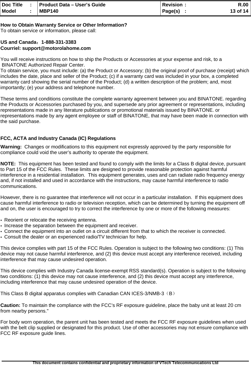  Doc Title  :  Product Data – User’s Guide  Revision :    R.00Model   :  MBP140  Page(s)  :    13 of 14  This document contains confidential and proprietary information of VTech Telecommunications Ltd   How to Obtain Warranty Service or Other Information? To obtain service or information, please call:  US and Canada：1-888-331-3383  Courriel: support@motorolahome.com  You will receive instructions on how to ship the Products or Accessories at your expense and risk, to a  BINATONE Authorized Repair Center.   To obtain service, you must include: (a) the Product or Accessory; (b) the original proof of purchase (receipt) which includes the date, place and seller of the Product; (c) if a warranty card was included in your box, a completed warranty card showing the serial number of the Product; (d) a written description of the problem; and, most importantly; (e) your address and telephone number.  These terms and conditions constitute the complete warranty agreement between you and BINATONE. regarding the Products or Accessories purchased by you, and supersede any prior agreement or representations, including representations made in any literature publications or promotional materials issued by BINATONE. or representations made by any agent employee or staff of BINATONE, that may have been made in connection with the said purchase.   FCC, ACTA and Industry Canada (IC) Regulations  Warning:  Changes or modifications to this equipment not expressly approved by the party responsible for compliance could void the user’s authority to operate the equipment.  NOTE:  This equipment has been tested and found to comply with the limits for a Class B digital device, pursuant to Part 15 of the FCC Rules.  These limits are designed to provide reasonable protection against harmful interference in a residential installation.  This equipment generates, uses and can radiate radio frequency energy and, if not installed and used in accordance with the instructions, may cause harmful interference to radio communications.  However, there is no guarantee that interference will not occur in a particular installation.  If this equipment does cause harmful interference to radio or television reception, which can be determined by turning the equipment off and on, the user is encouraged to try to correct the interference by one or more of the following measures:  •  Reorient or relocate the receiving antenna. •  Increase the separation between the equipment and receiver. •  Connect the equipment into an outlet on a circuit different from that to which the receiver is connected. •  Consult the dealer or an experienced radio/TV technician for help.  This device complies with part 15 of the FCC Rules. Operation is subject to the following two conditions: (1) This device may not cause harmful interference, and (2) this device must accept any interference received, including interference that may cause undesired operation.  This device complies with Industry Canada license-exempt RSS standard(s). Operation is subject to the following two conditions: (1) this device may not cause interference, and (2) this device must accept any interference, including interference that may cause undesired operation of the device.  This Class B digital apparatus complies with Canadian CAN ICES-3/NMB-3（B）  Caution: To maintain the compliance with the FCC’s RF exposure guideline, place the baby unit at least 20 cm from nearby persons.&quot;  For body worn operation, the parent unit has been tested and meets the FCC RF exposure guidelines when used with the belt clip supplied or designated for this product. Use of other accessories may not ensure compliance with  FCC RF exposure guide lines.     