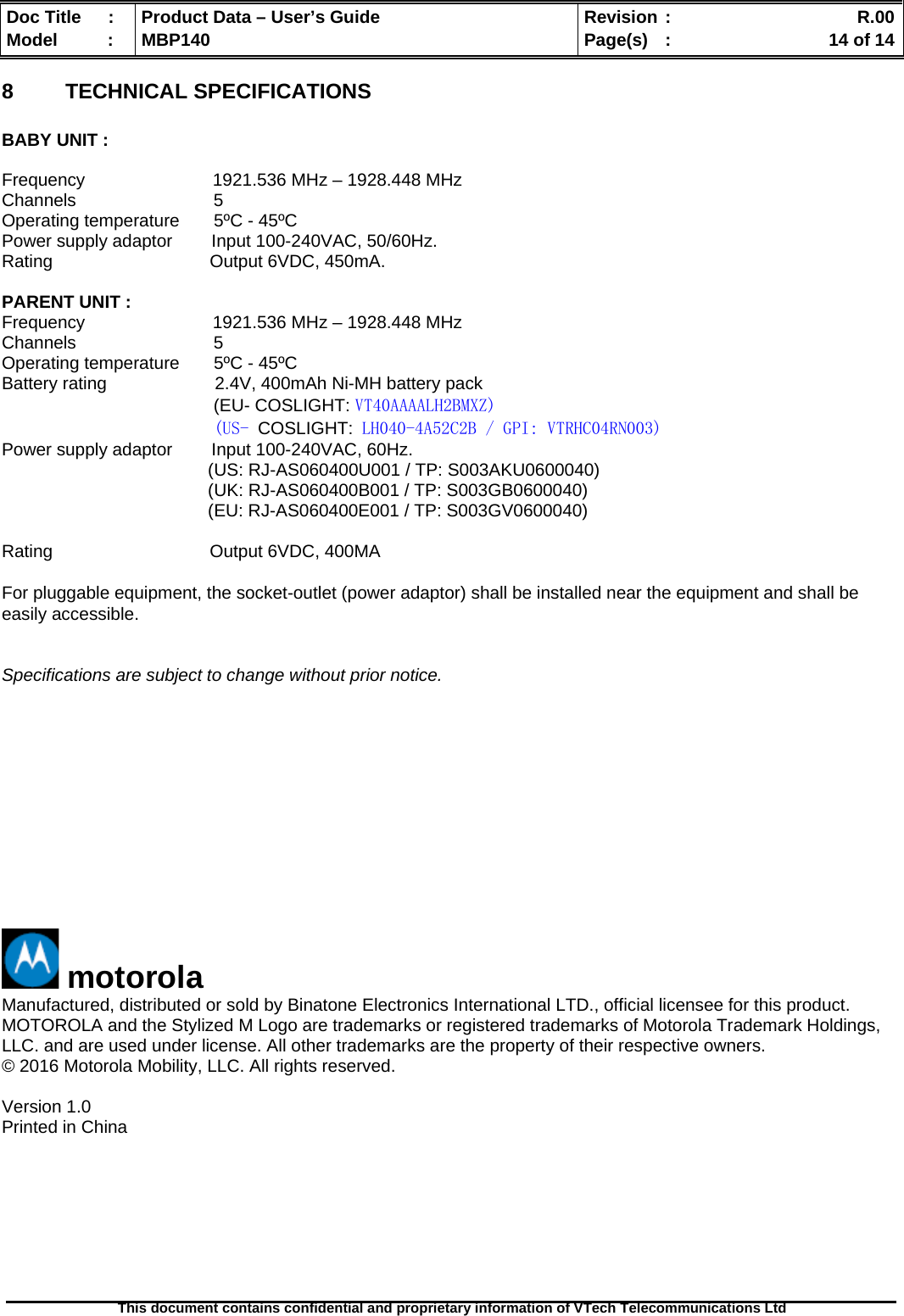  Doc Title  :  Product Data – User’s Guide  Revision :    R.00Model   :  MBP140  Page(s)  :    14 of 14  This document contains confidential and proprietary information of VTech Telecommunications Ltd   8  TECHNICAL SPECIFICATIONS  BABY UNIT :  Frequency                          1921.536 MHz – 1928.448 MHz Channels                            5 Operating temperature       5ºC - 45ºC Power supply adaptor        Input 100-240VAC, 50/60Hz. Rating                                Output 6VDC, 450mA.  PARENT UNIT : Frequency                          1921.536 MHz – 1928.448 MHz Channels                            5 Operating temperature       5ºC - 45ºC Battery rating                      2.4V, 400mAh Ni-MH battery pack (EU- COSLIGHT: VT40AAAALH2BMXZ) (US- COSLIGHT: LH040-4A52C2B / GPI: VTRHC04RN003) Power supply adaptor        Input 100-240VAC, 60Hz.                                           (US: RJ-AS060400U001 / TP: S003AKU0600040)                                           (UK: RJ-AS060400B001 / TP: S003GB0600040)                                           (EU: RJ-AS060400E001 / TP: S003GV0600040)  Rating                                Output 6VDC, 400MA  For pluggable equipment, the socket-outlet (power adaptor) shall be installed near the equipment and shall be easily accessible.   Specifications are subject to change without prior notice.              motorola Manufactured, distributed or sold by Binatone Electronics International LTD., official licensee for this product. MOTOROLA and the Stylized M Logo are trademarks or registered trademarks of Motorola Trademark Holdings, LLC. and are used under license. All other trademarks are the property of their respective owners. © 2016 Motorola Mobility, LLC. All rights reserved.  Version 1.0  Printed in China  