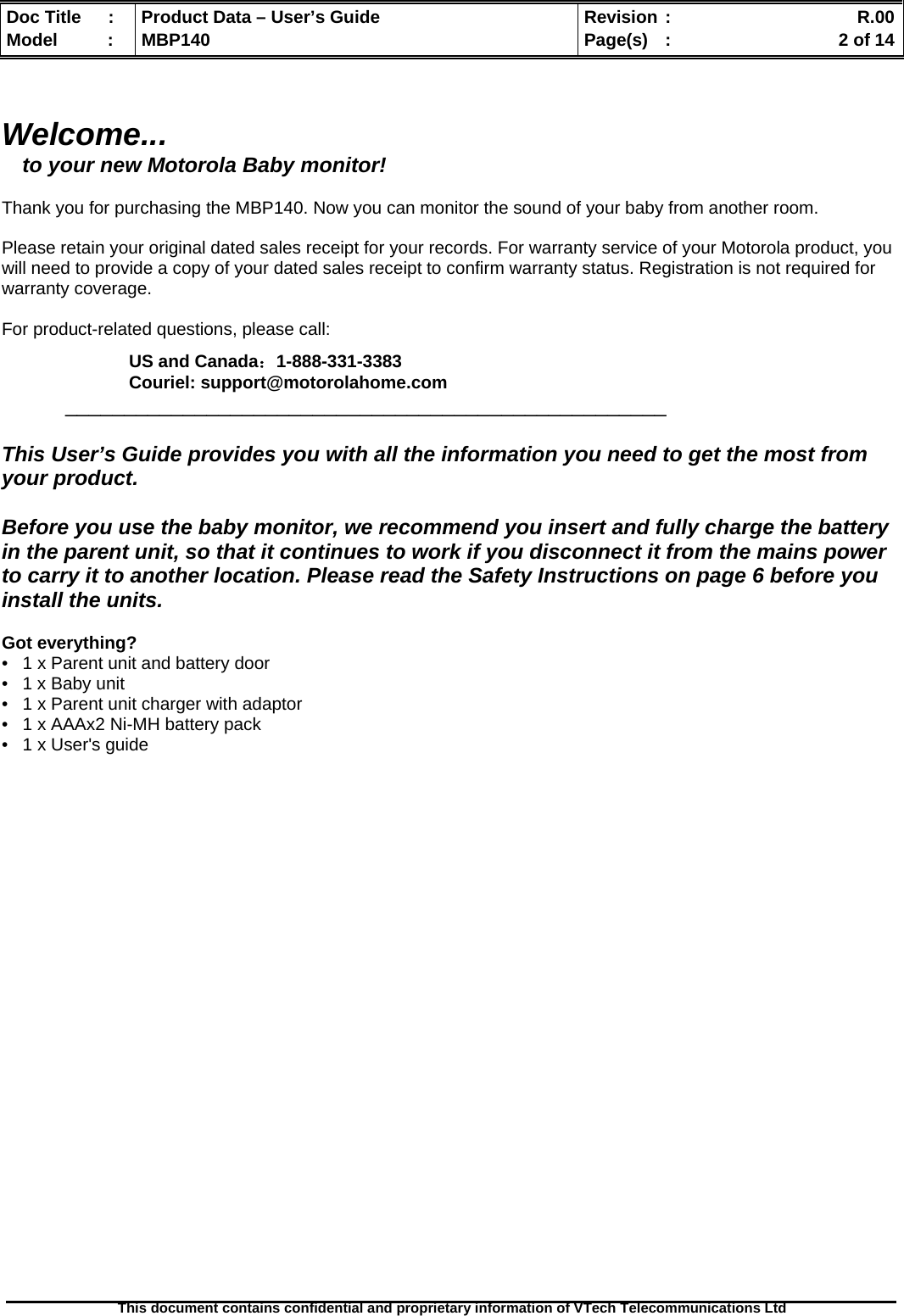  Doc Title  :  Product Data – User’s Guide  Revision :    R.00Model   :  MBP140  Page(s)  :    2 of 14  This document contains confidential and proprietary information of VTech Telecommunications Ltd    Welcome... to your new Motorola Baby monitor!  Thank you for purchasing the MBP140. Now you can monitor the sound of your baby from another room.   Please retain your original dated sales receipt for your records. For warranty service of your Motorola product, you will need to provide a copy of your dated sales receipt to confirm warranty status. Registration is not required for warranty coverage.   For product-related questions, please call:  US and Canada：1-888-331-3383 Couriel: support@motorolahome.com  ___________________________________________________  This User’s Guide provides you with all the information you need to get the most from your product.  Before you use the baby monitor, we recommend you insert and fully charge the battery in the parent unit, so that it continues to work if you disconnect it from the mains power to carry it to another location. Please read the Safety Instructions on page 6 before you install the units.  Got everything?  •   1 x Parent unit and battery door •   1 x Baby unit •   1 x Parent unit charger with adaptor •   1 x AAAx2 Ni-MH battery pack •   1 x User&apos;s guide                           