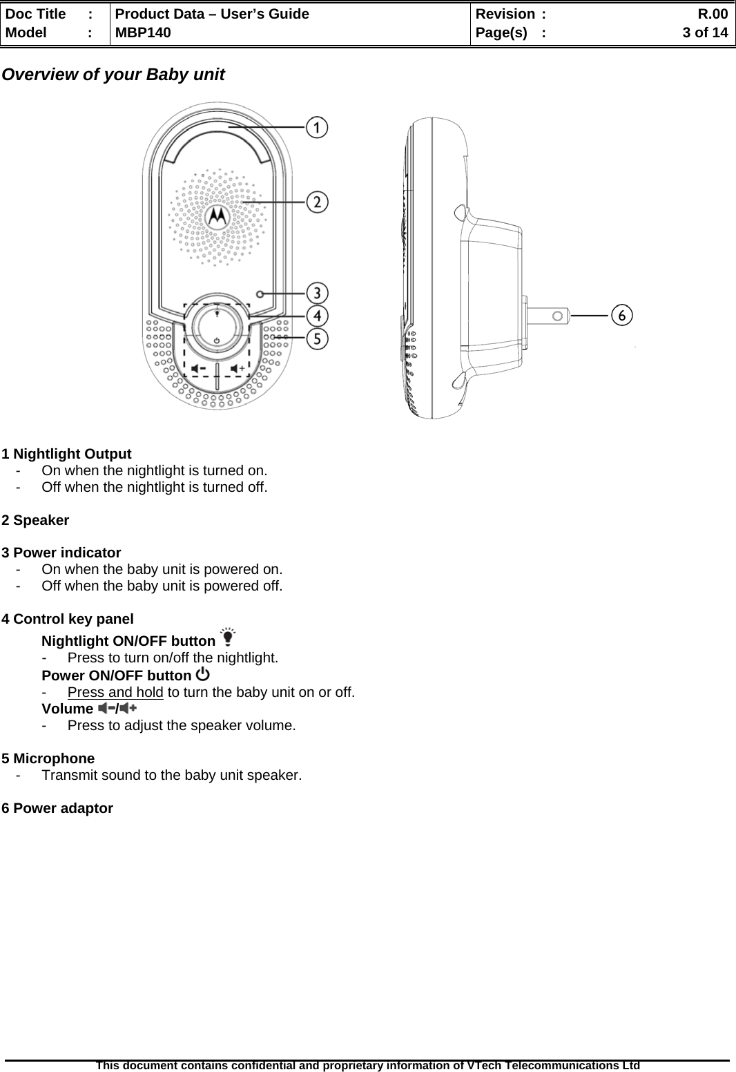  Doc Title  :  Product Data – User’s Guide  Revision :    R.00Model   :  MBP140  Page(s)  :    3 of 14  This document contains confidential and proprietary information of VTech Telecommunications Ltd   Overview of your Baby unit                     1 Nightlight Output -  On when the nightlight is turned on. -  Off when the nightlight is turned off.  2 Speaker  3 Power indicator -  On when the baby unit is powered on. -  Off when the baby unit is powered off.  4 Control key panel Nightlight ON/OFF button   -  Press to turn on/off the nightlight. Power ON/OFF button   -  Press and hold to turn the baby unit on or off. Volume /  -  Press to adjust the speaker volume.  5 Microphone -  Transmit sound to the baby unit speaker.  6 Power adaptor               