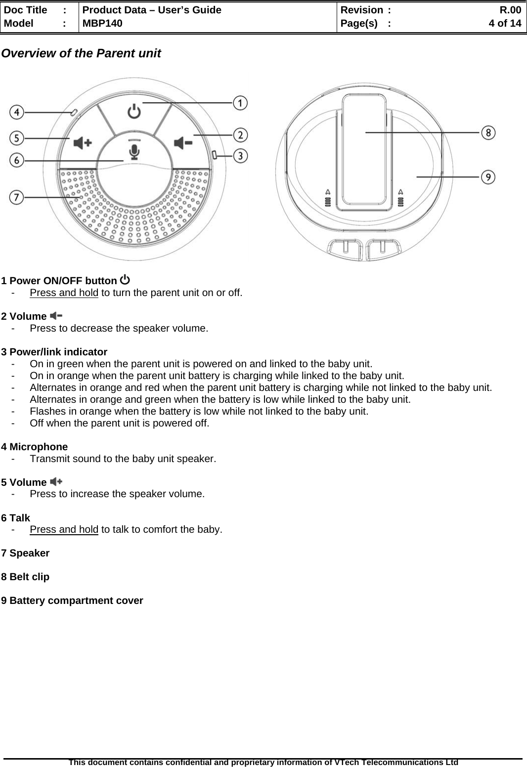  Doc Title  :  Product Data – User’s Guide  Revision :    R.00Model   :  MBP140  Page(s)  :    4 of 14  This document contains confidential and proprietary information of VTech Telecommunications Ltd   Overview of the Parent unit                 1 Power ON/OFF button   -  Press and hold to turn the parent unit on or off.  2 Volume    -  Press to decrease the speaker volume.  3 Power/link indicator -  On in green when the parent unit is powered on and linked to the baby unit. -  On in orange when the parent unit battery is charging while linked to the baby unit. -  Alternates in orange and red when the parent unit battery is charging while not linked to the baby unit. -  Alternates in orange and green when the battery is low while linked to the baby unit. -  Flashes in orange when the battery is low while not linked to the baby unit. -  Off when the parent unit is powered off.  4 Microphone -  Transmit sound to the baby unit speaker.  5 Volume   -  Press to increase the speaker volume.  6 Talk -  Press and hold to talk to comfort the baby.  7 Speaker  8 Belt clip  9 Battery compartment cover             